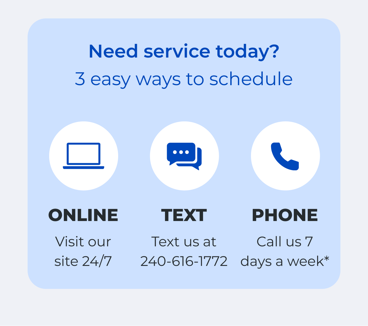 Need service today? 3 easy ways to schedule! Visit our site 24/7. Text us at 240-616-1772. Call us 7 days a week.*