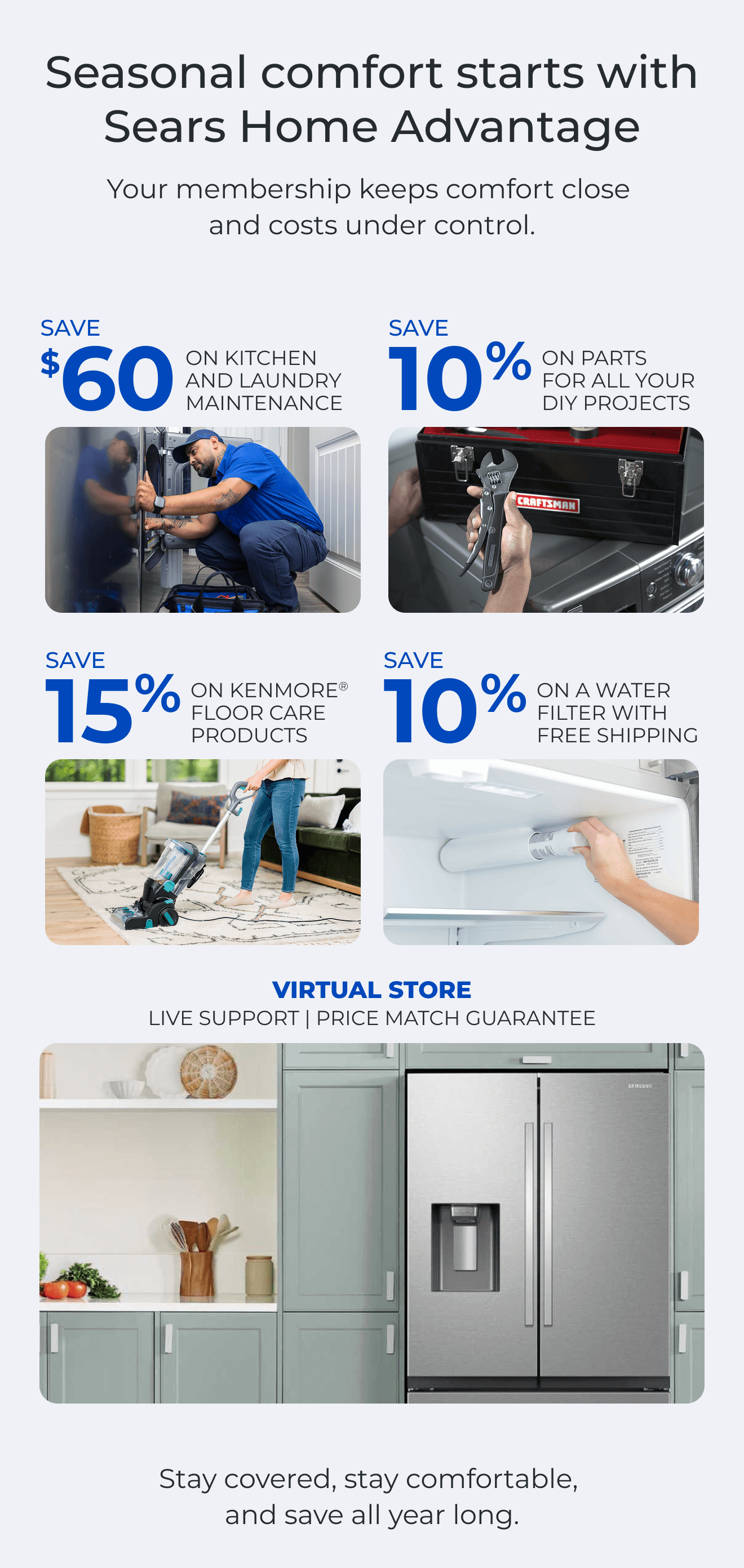 Seasonal comfort starts with Sears Home Advantage. Your membership keeps comfort close and costs under control. SAVE $60 ON A KITCHEN AND LAUNDRY MAINTAIN PACKAGE - SAVE 10% ON PARTS FOR ALL YOUR DIY PROJECTS - SAVE 15% ON KENMORE(R) FLOOR CARE PRODUCTS - SAVE 10% ON A WATER FILTER AND FREE SHIPPING - Worry less about the cost of unexpected repairs and protect your home today - VIRTUAL STORE LIVE VIRTUAL SUPPORT 90-DAY PRICE MATCH. Stay covered, stay comfortable, and save all year long. Button: Discover more
