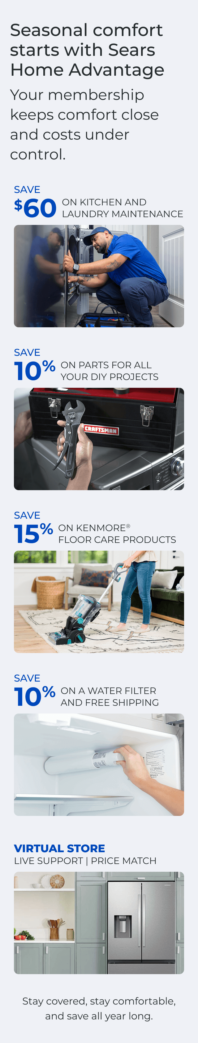 Seasonal comfort starts with Sears Home Advantage. Your membership keeps comfort close and costs under control. SAVE $60 ON A KITCHEN AND LAUNDRY MAINTAIN PACKAGE - SAVE 10% ON PARTS FOR ALL YOUR DIY PROJECTS - SAVE 15% ON KENMORE(R) FLOOR CARE PRODUCTS - SAVE 10% ON A WATER FILTER AND FREE SHIPPING - Worry less about the cost of unexpected repairs and protect your home today - VIRTUAL STORE LIVE VIRTUAL SUPPORT 90-DAY PRICE MATCH. Stay covered, stay comfortable, and save all year long. Button: Discover more