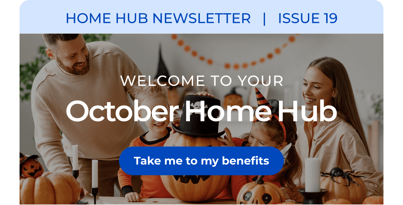 HOME HUB NEWSLETTER | ISSUE 19 | Welcome to your October Home Hub. Button: Take me to my benefits