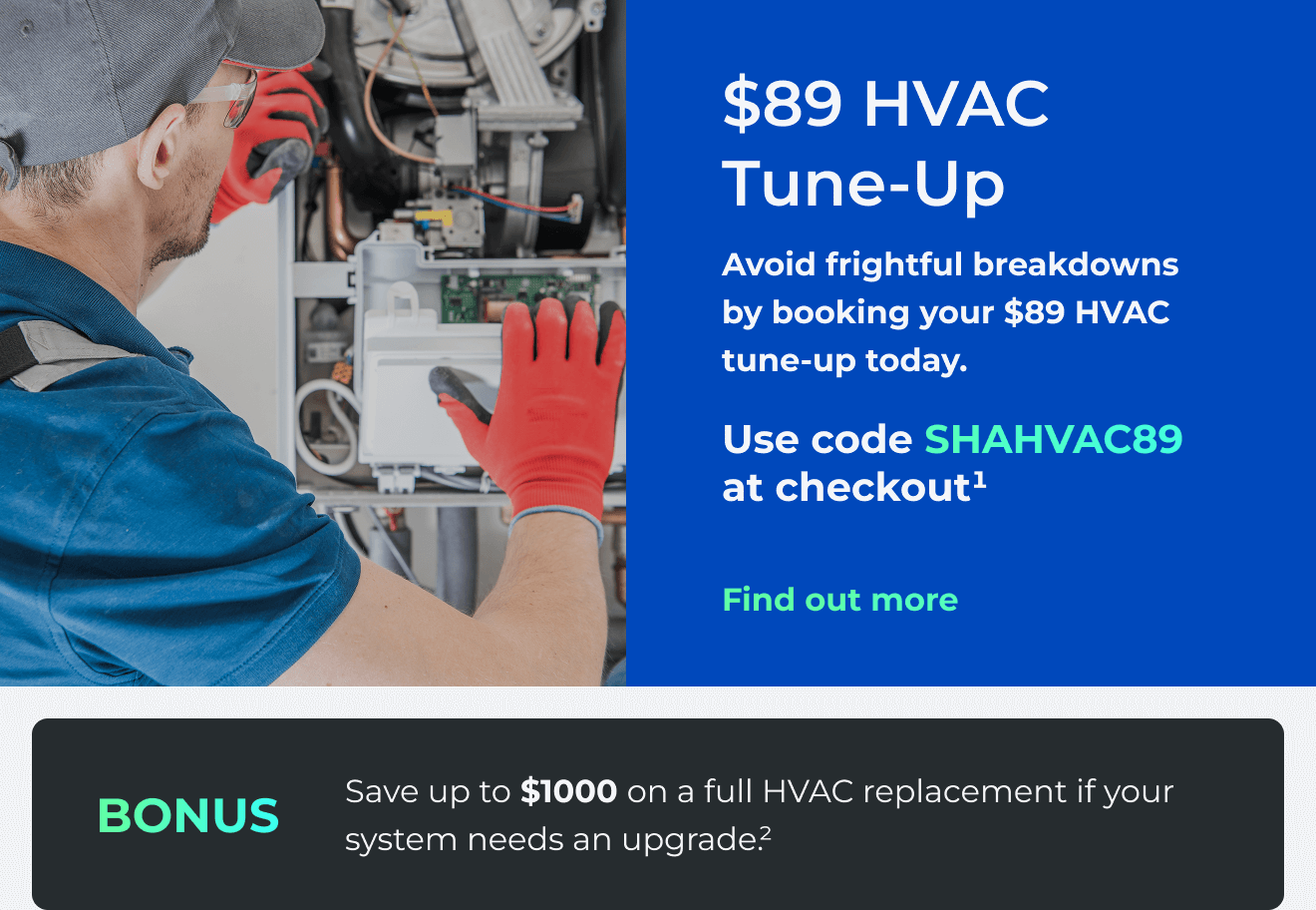 $89 HVAC Tune-Up. Avoid frightful breakdowns by booking your $89 HVAC tune-up today. Use code: SHAHVAC89 at checkout.(1) Bonus: Save up to $1000 on a full HVAC replacement if your system needs an upgrade(2)