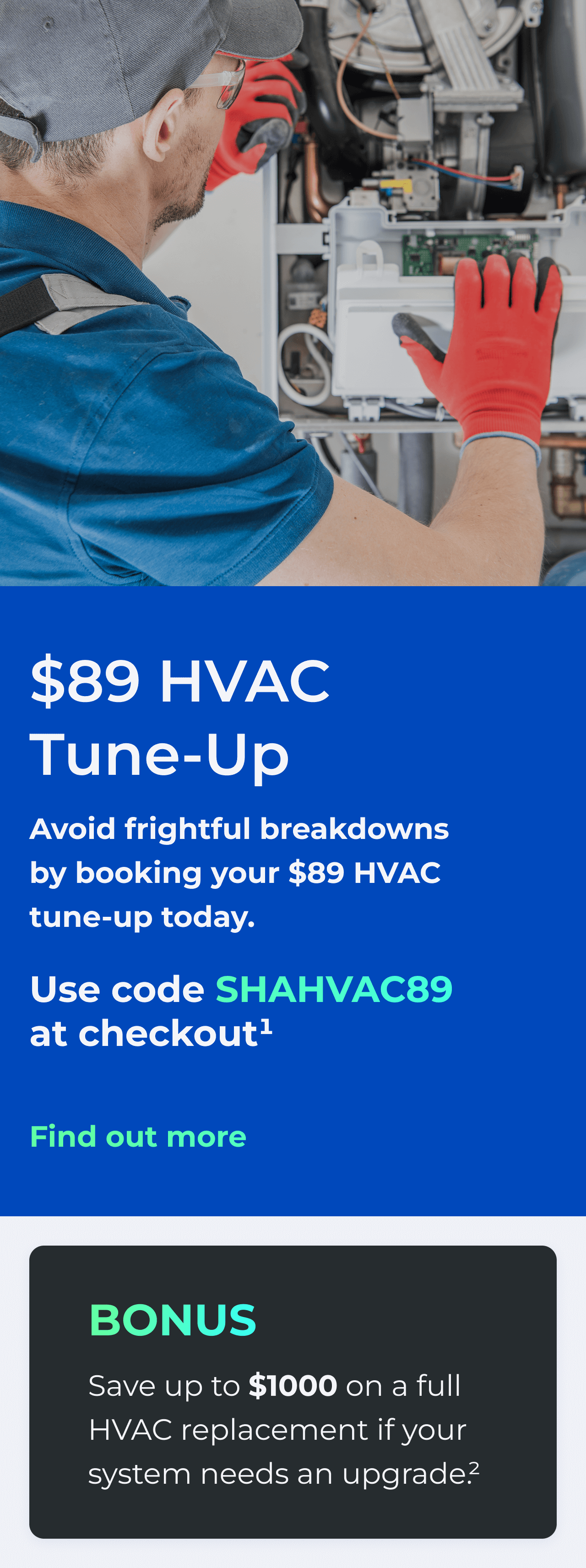 $89 HVAC Tune-Up. Avoid frightful breakdowns by booking your $89 HVAC tune-up today. Use code: SHAHVAC89 at checkout.(1) Bonus: Save up to $1000 on a full HVAC replacement if your system needs an upgrade(2)