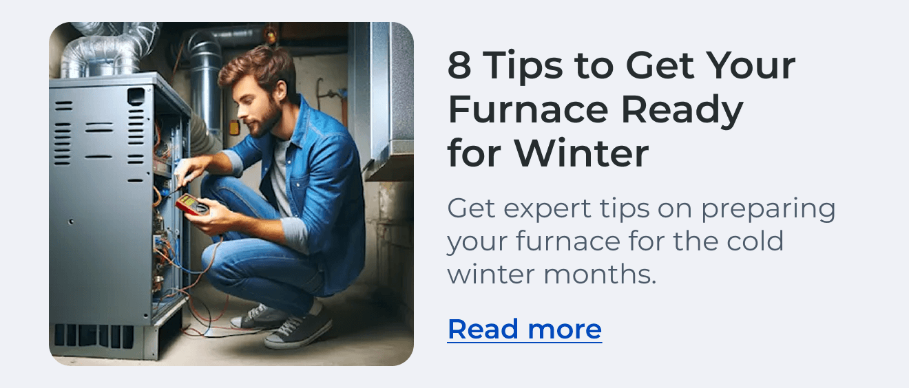 8 Tips to Get Your Furnace Ready for Winter. Get expert tips on preparing your furnace for the cold winter months. Read more