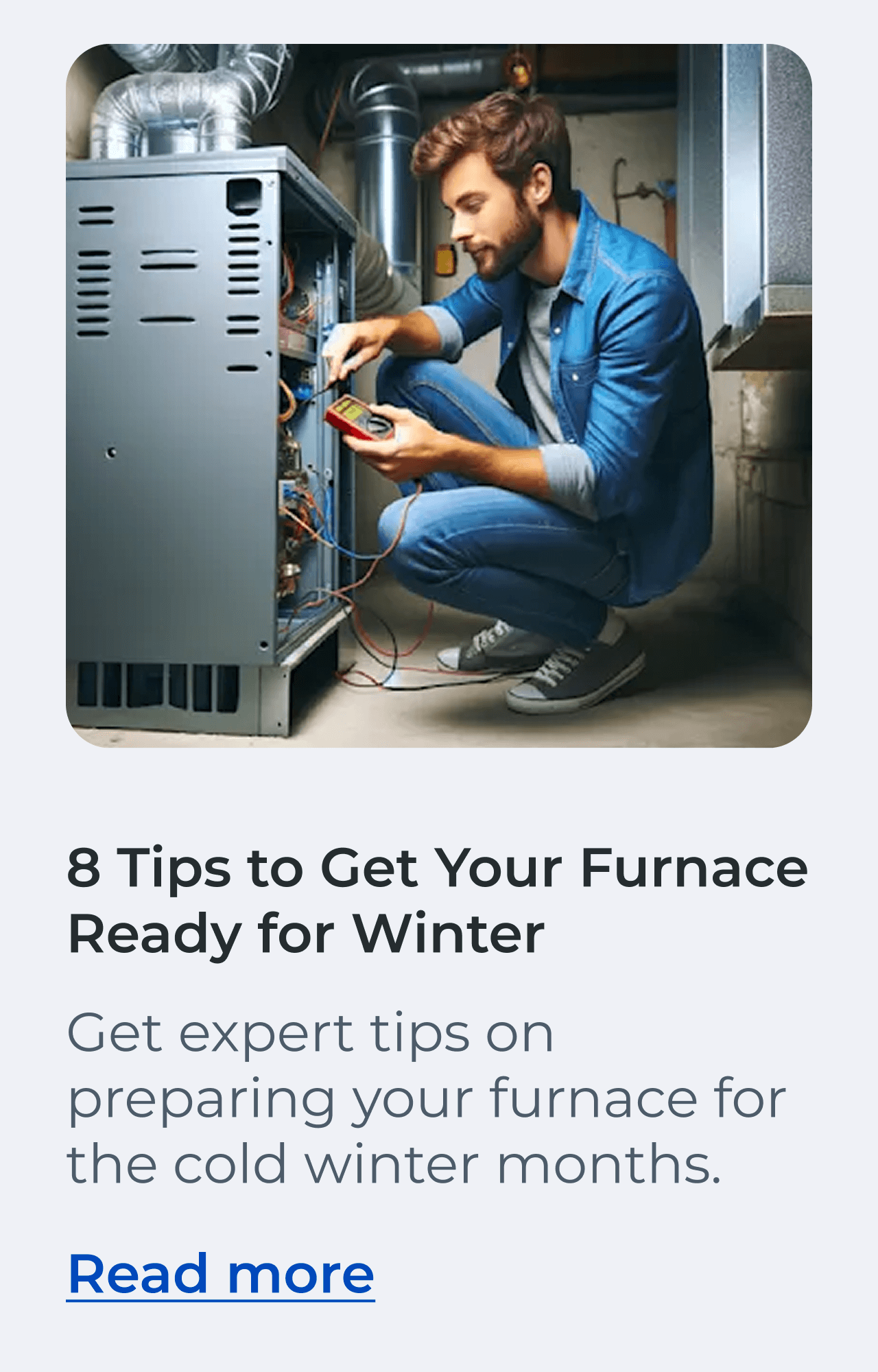 8 Tips to Get Your Furnace Ready for Winter. Get expert tips on preparing your furnace for the cold winter months. Read more