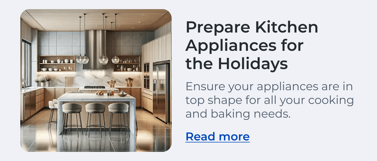 Prepare Kitchen Appliances for the Holidays. Ensure your appliances are in top shape for all your cooking and baking needs. Read more