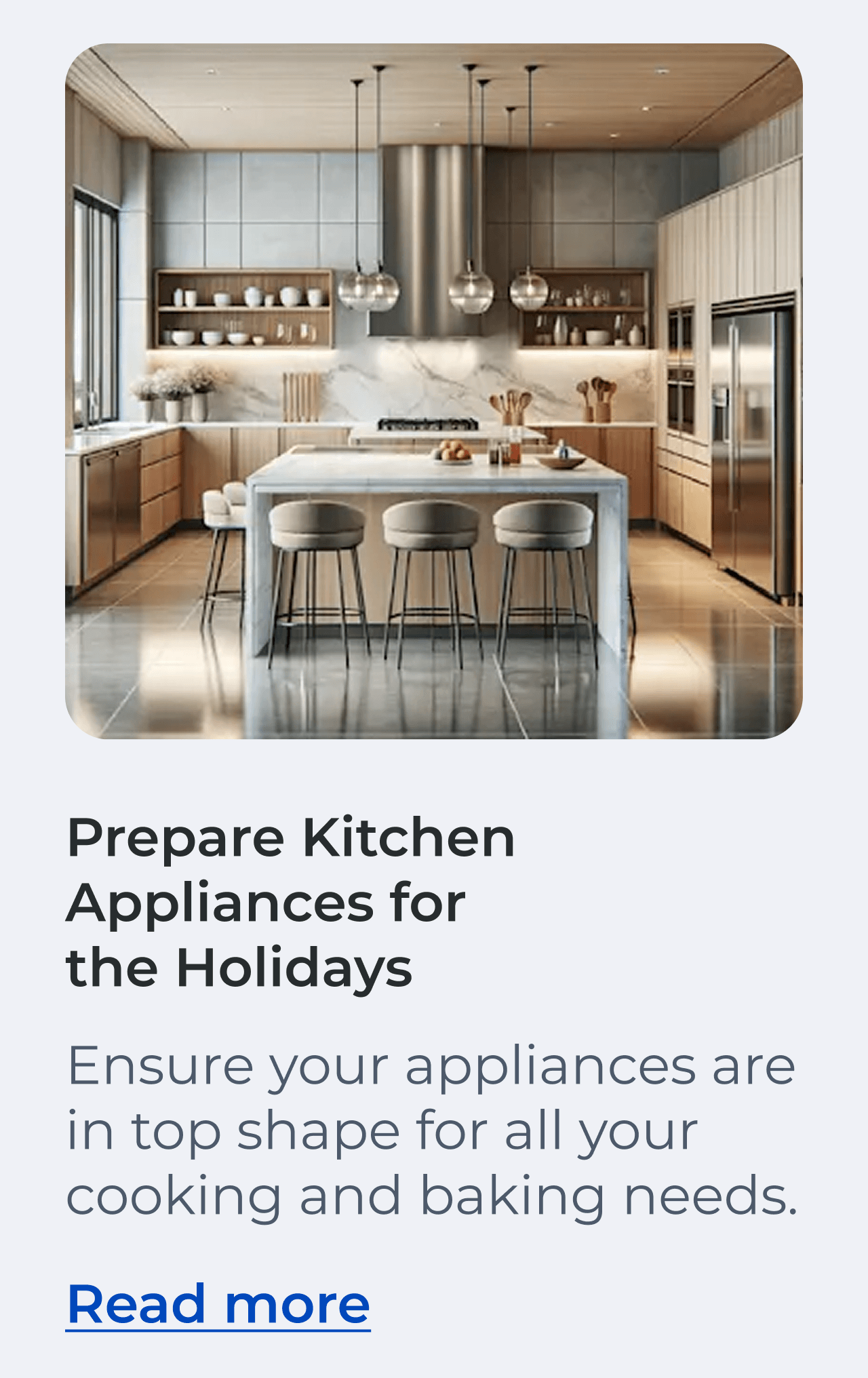 Prepare Kitchen Appliances for the Holidays. Ensure your appliances are in top shape for all your cooking and baking needs. Read more