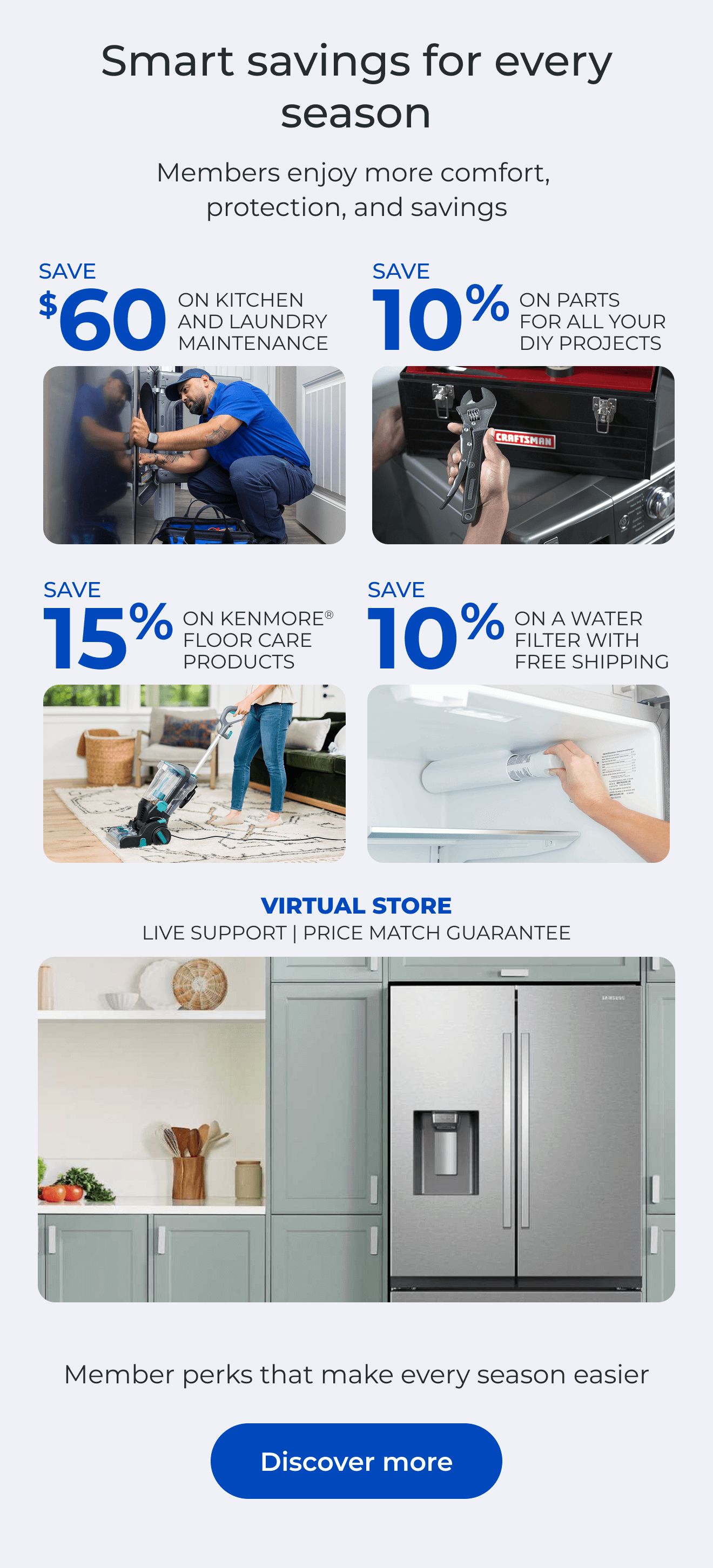Smart savings for every season. Members enjoy more comfort, protection, and savings. SAVE $60 ON A KITCHEN AND LAUNDRY MAINTAIN PACKAGE - SAVE 10% ON PARTS FOR ALL YOUR DIY PROJECTS - SAVE 15% ON KENMORE(R) FLOOR CARE PRODUCTS - SAVE 10% ON A WATER FILTER AND FREE SHIPPING - Worry less about the cost of unexpected repairs and protect your home today - VIRTUAL STORE LIVE VIRTUAL SUPPORT 90-DAY PRICE MATCH. Button: Discover more
