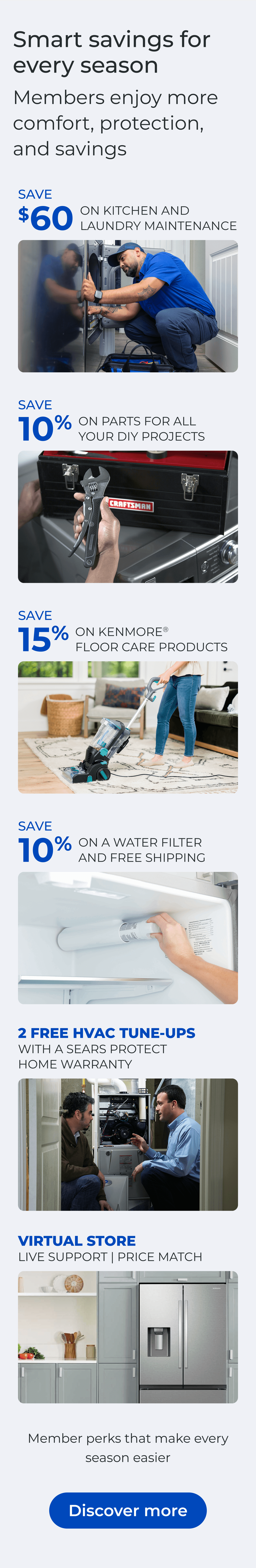 Smart savings for every season. Members enjoy more comfort, protection, and savings. SAVE $60 ON A KITCHEN AND LAUNDRY MAINTAIN PACKAGE - SAVE 10% ON PARTS FOR ALL YOUR DIY PROJECTS - SAVE 15% ON KENMORE(R) FLOOR CARE PRODUCTS - SAVE 10% ON A WATER FILTER AND FREE SHIPPING - Worry less about the cost of unexpected repairs and protect your home today - VIRTUAL STORE LIVE VIRTUAL SUPPORT 90-DAY PRICE MATCH. Button: Discover more