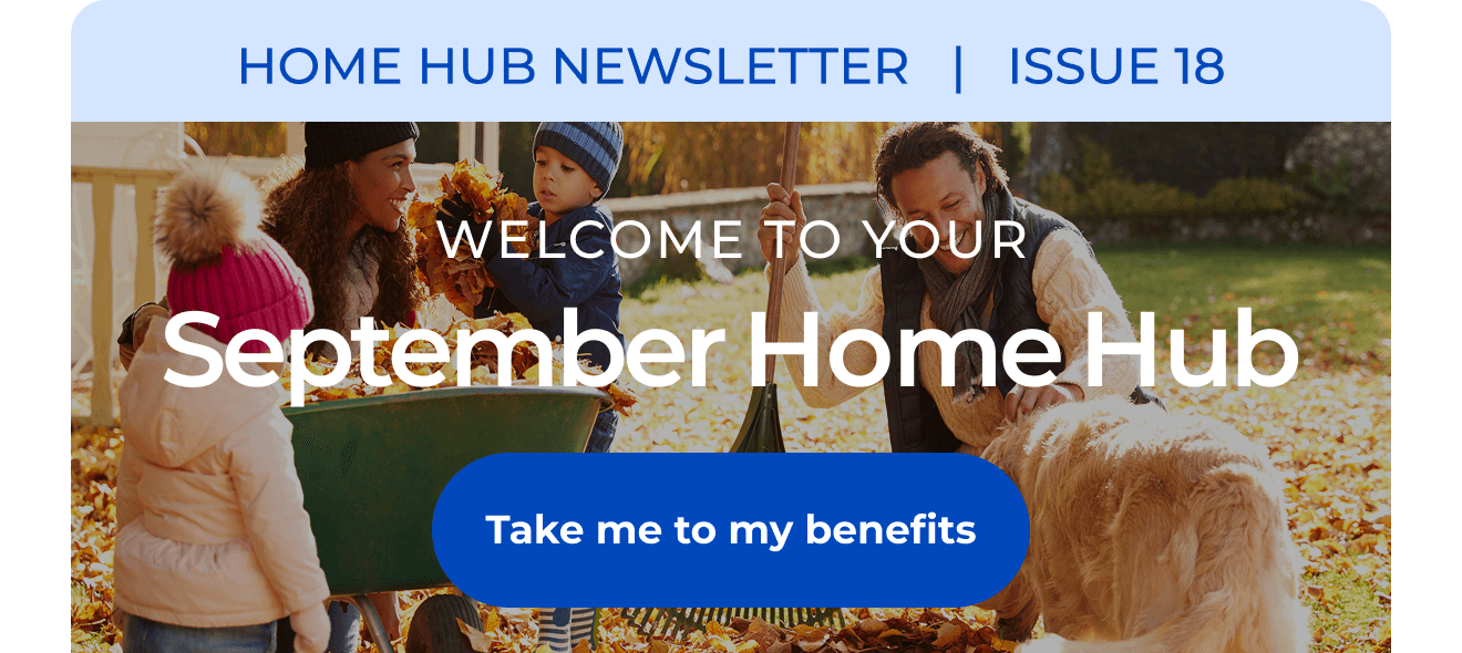 HOME HUB NEWSLETTER | ISSUE 18 | Welcome to your September Home Hub. Button: Take me to my benefits
