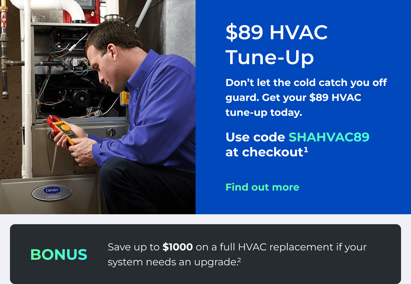 $89 HVAC Tune-Up. Don't let the cold catch you off guard. Get your $89 HVAC tune-up today. Use code: SHAHVAC89 at checkout(1). Bonus: Save up to $1000 on a full HVAC replacement if your system needs an upgrade(2). Button: Find out more