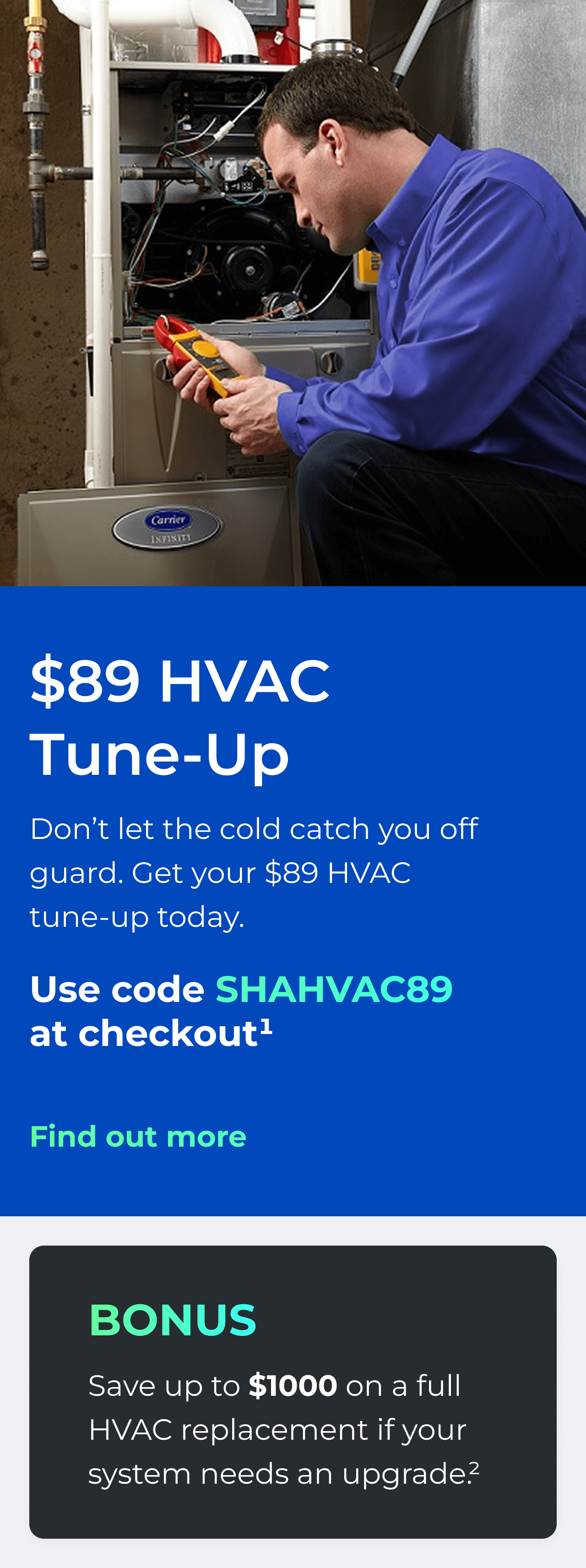 $89 HVAC Tune-Up. Don't let the cold catch you off guard. Get your $89 HVAC tune-up today. Use code: SHAHVAC89 at checkout(1). Bonus: Save up to $1000 on a full HVAC replacement if your system needs an upgrade(2). Button: Find out more