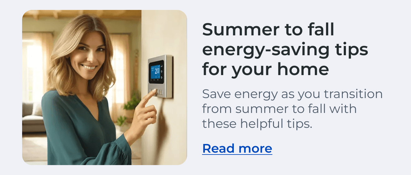 Summer to Fall Energy-Saving Tips for Your Home. Save energy as you transition from summer to fall with these helpful tips. Read more