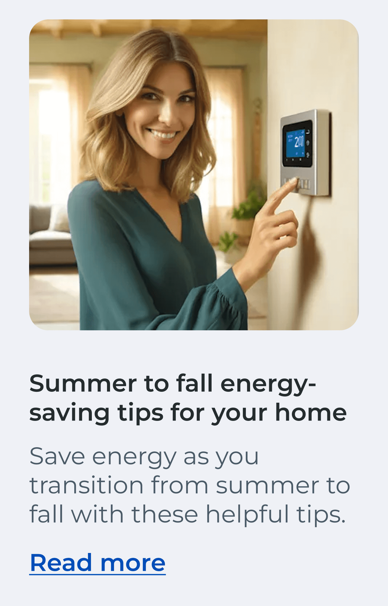 Summer to Fall Energy-Saving Tips for Your Home. Save energy as you transition from summer to fall with these helpful tips. Read more