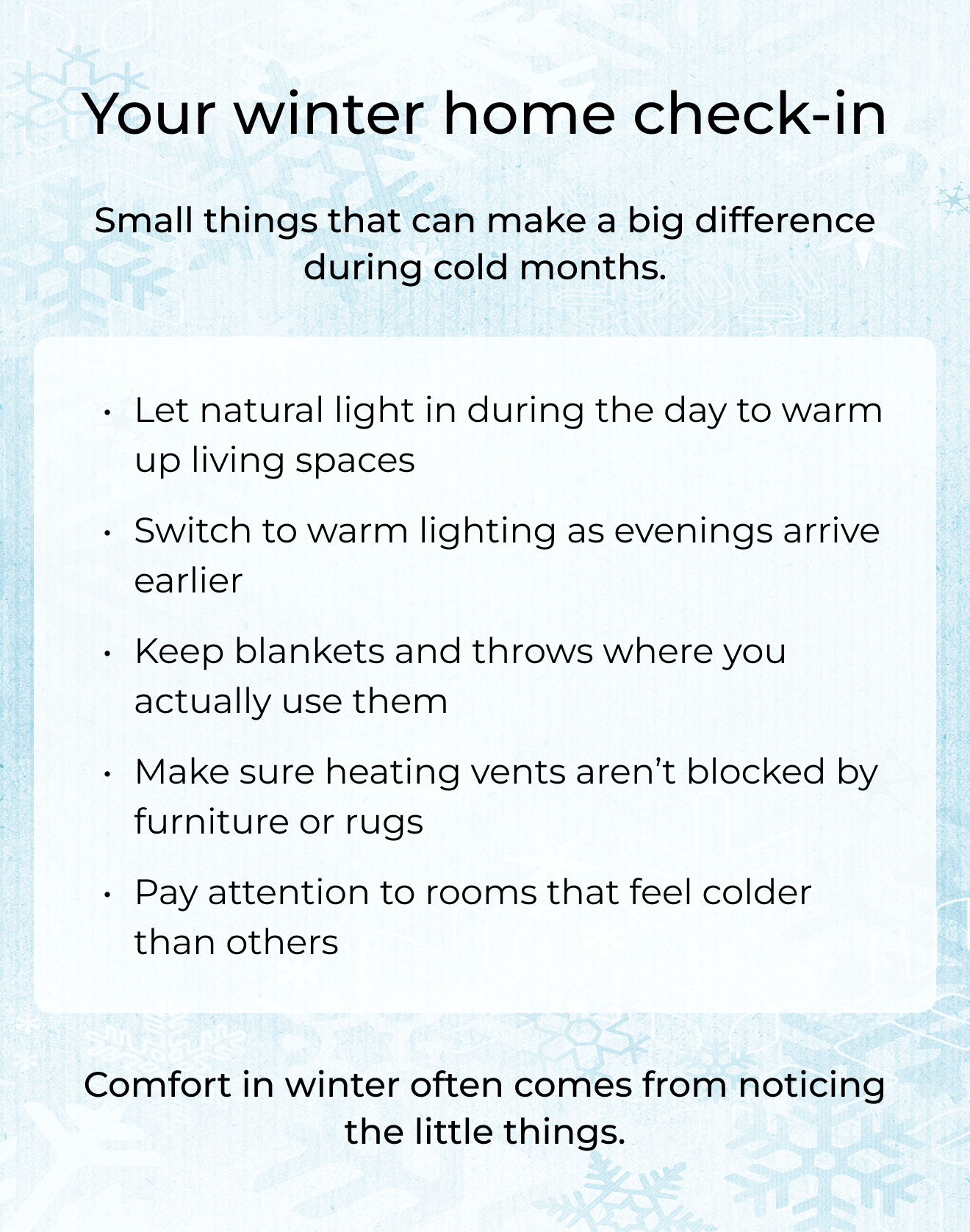 Your winter home check-in. Small things that can make a big difference during cold months. Let natural light in during the day to warm up living spaces. Switch to warm lighting as evenings arrive earlier. Keep blankets and throws where you actually use them. Make sure heating vents aren't blocked by furniture or rugs. Pay attention to rooms that feel colder than others. Comfort in winter often comes from noticing the little things