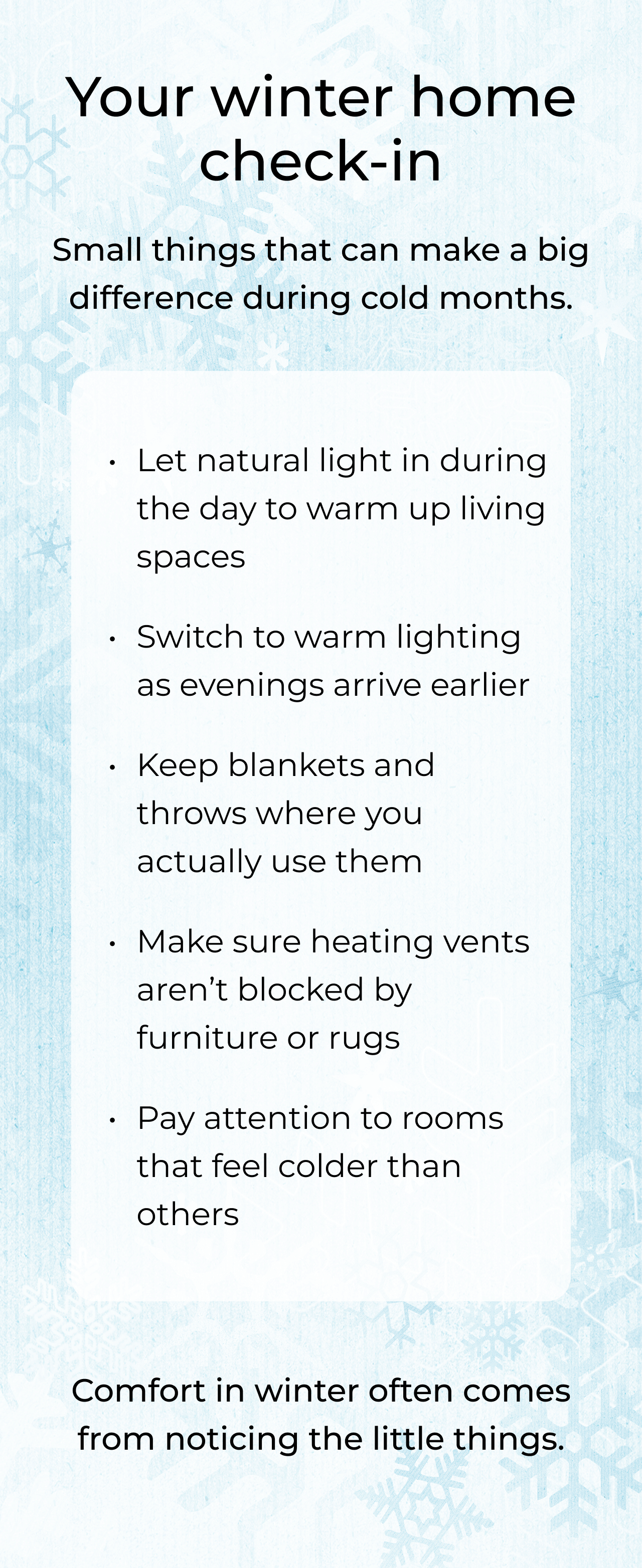 Your winter home check-in. Small things that can make a big difference during cold months. Let natural light in during the day to warm up living spaces. Switch to warm lighting as evenings arrive earlier. Keep blankets and throws where you actually use them. Make sure heating vents aren't blocked by furniture or rugs. Pay attention to rooms that feel colder than others. Comfort in winter often comes from noticing the little things