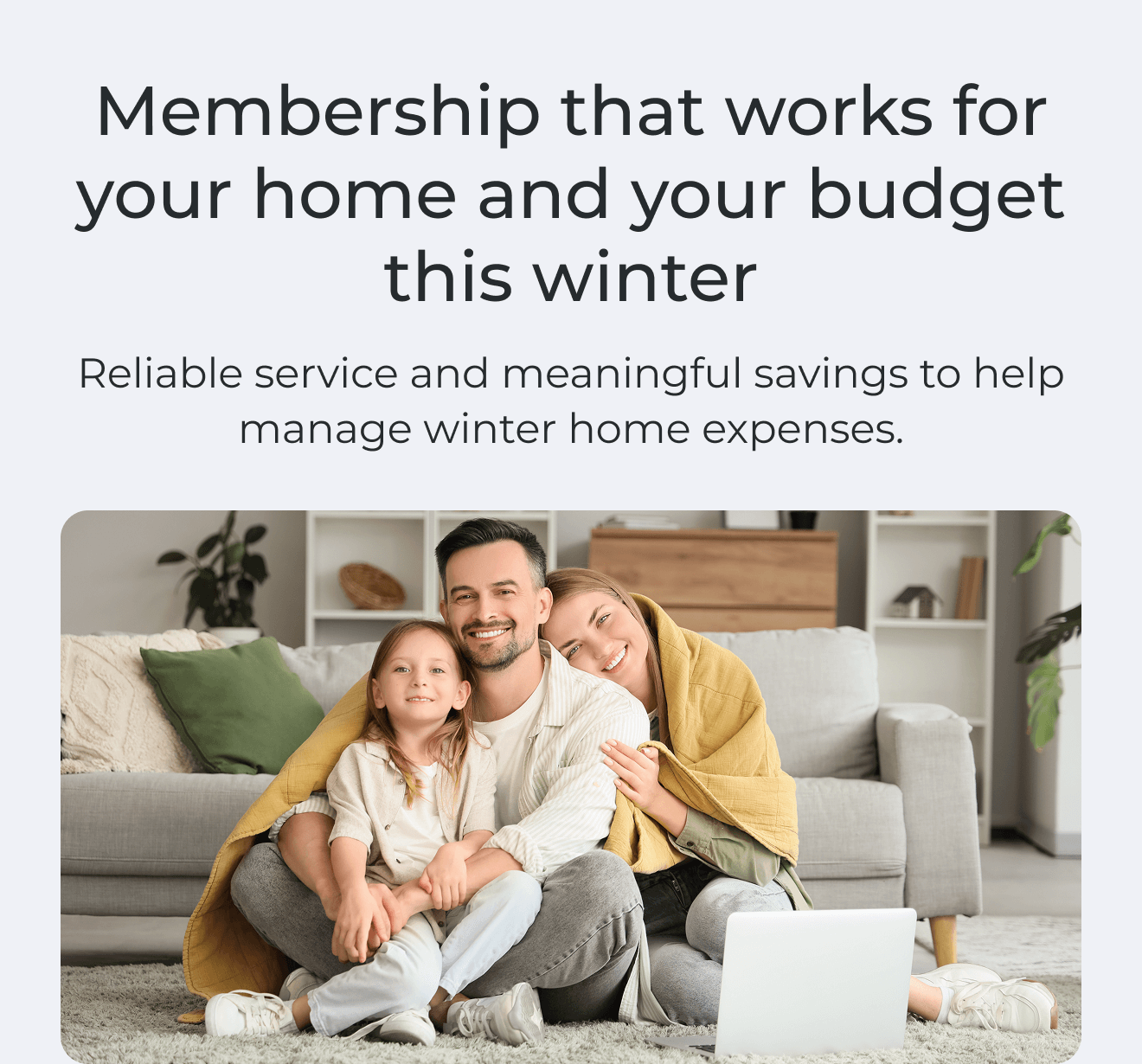 Membership that works for your home and your budget this winter. Reliable service and meaningful savings to help manage winter home expenses.