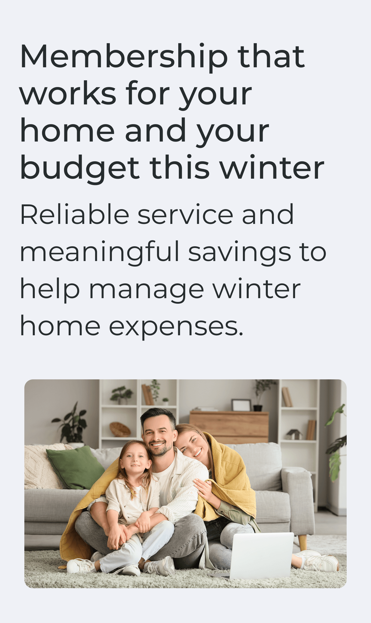 Membership that works for your home and your budget this winter. Reliable service and meaningful savings to help manage winter home expenses.