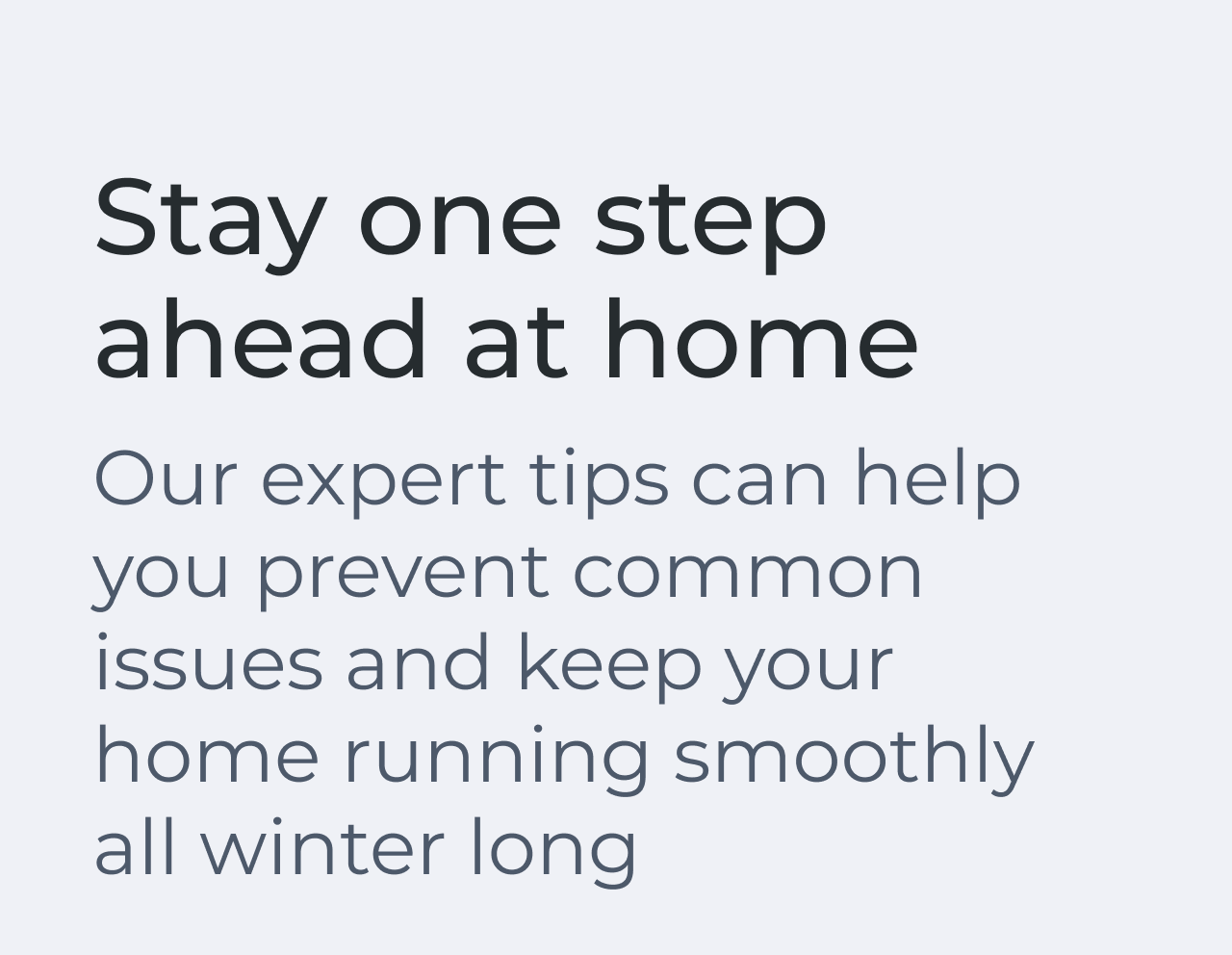 Stay one step ahead at home. Our expert tips can help you prevent common issues and keep your home running smoothly all winter long