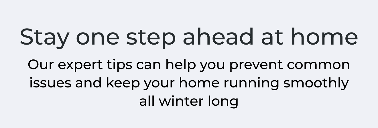 Stay one step ahead at home. Our expert tips can help you prevent common issues and keep your home running smoothly all winter long