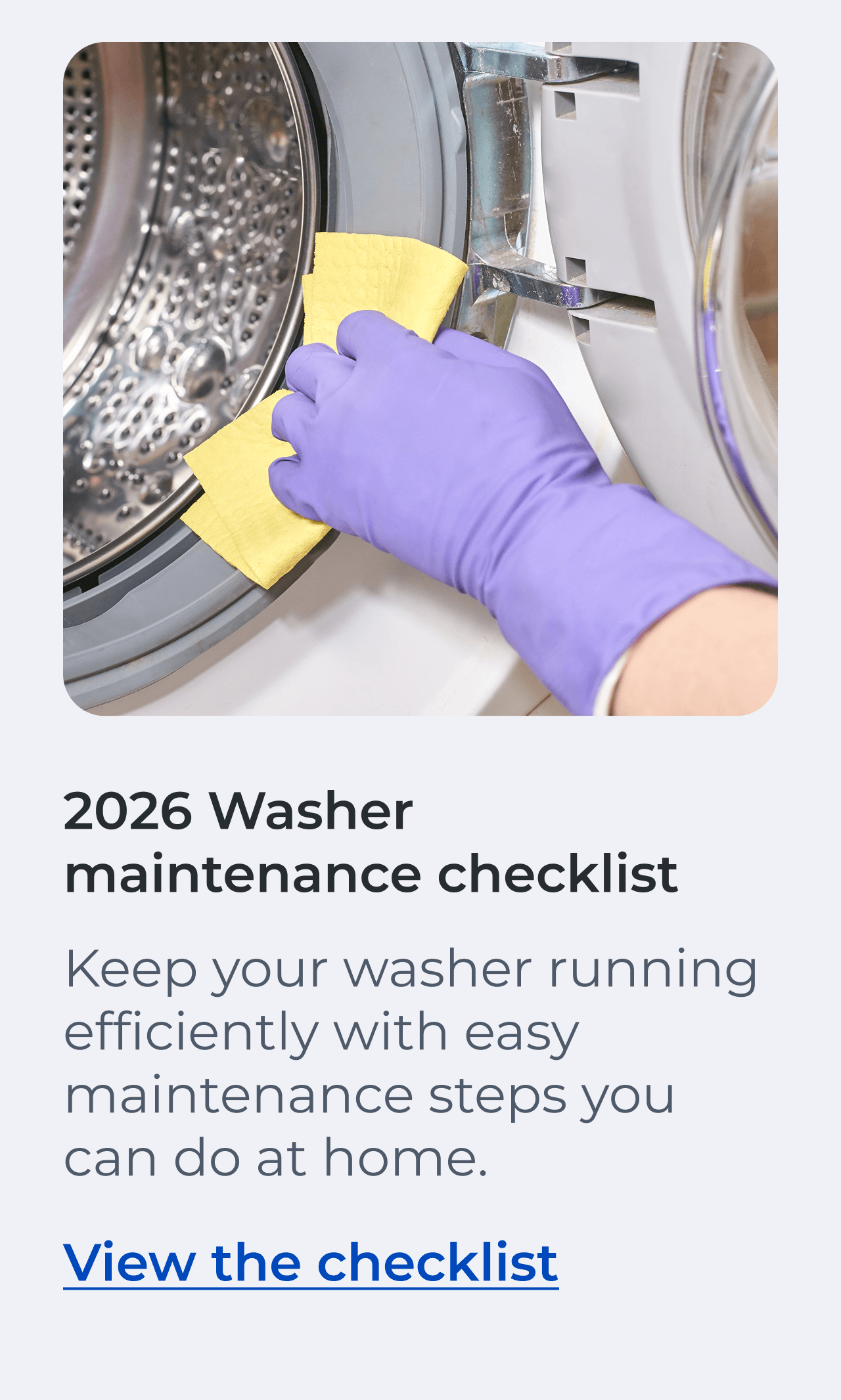 2026 Washer maintenance checklist. Keep your washer running efficiently with easy maintenance steps you can do at home. View the checklist