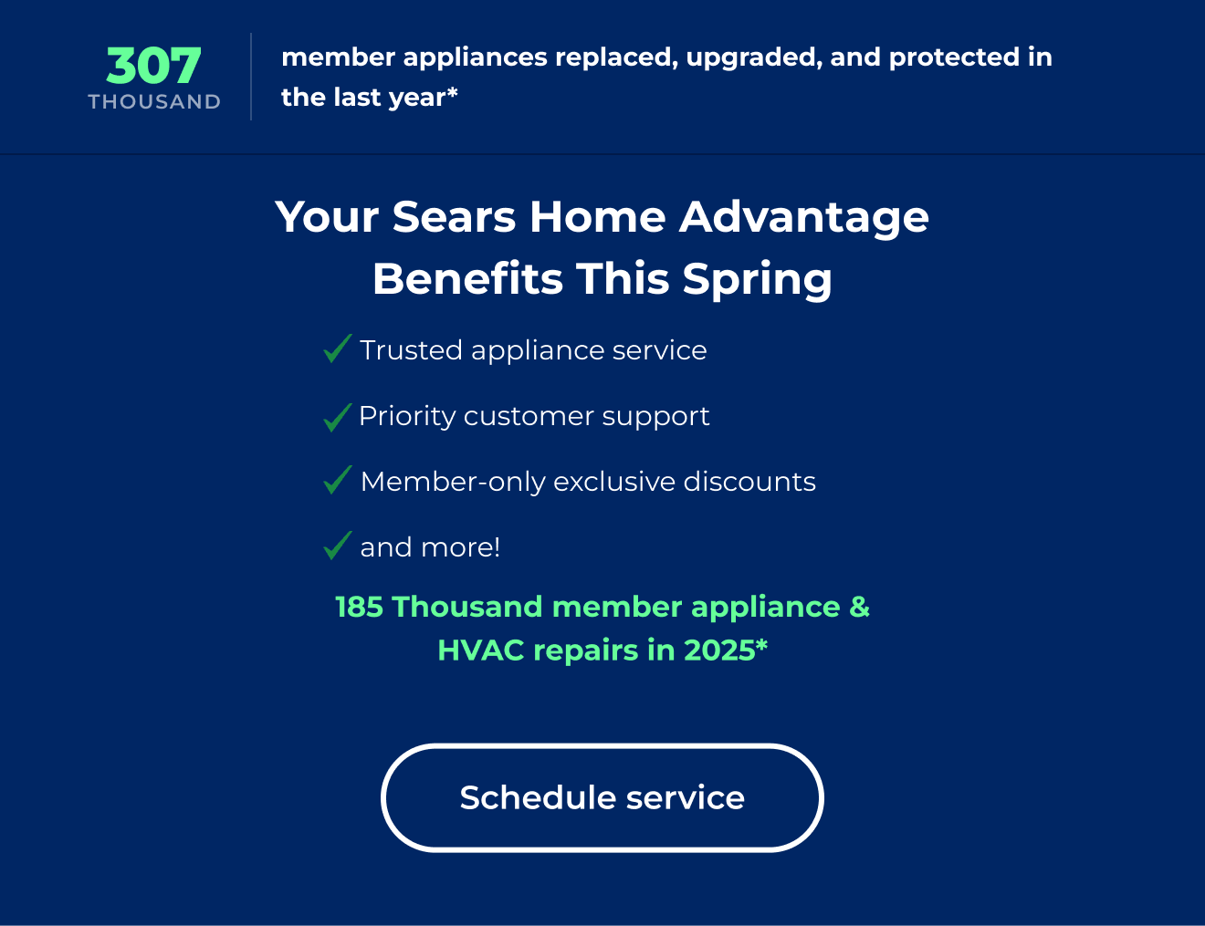307 thousand member appliances replaced, upgraded and protected in the last year* Your Sears Home Advantage Benefits This Spring. Trusted appliance service. Priority customer support. Member-only exclusive discounts. and more! 185 Thousand member appliance & HVAC repairs in 2025* Schedule service.