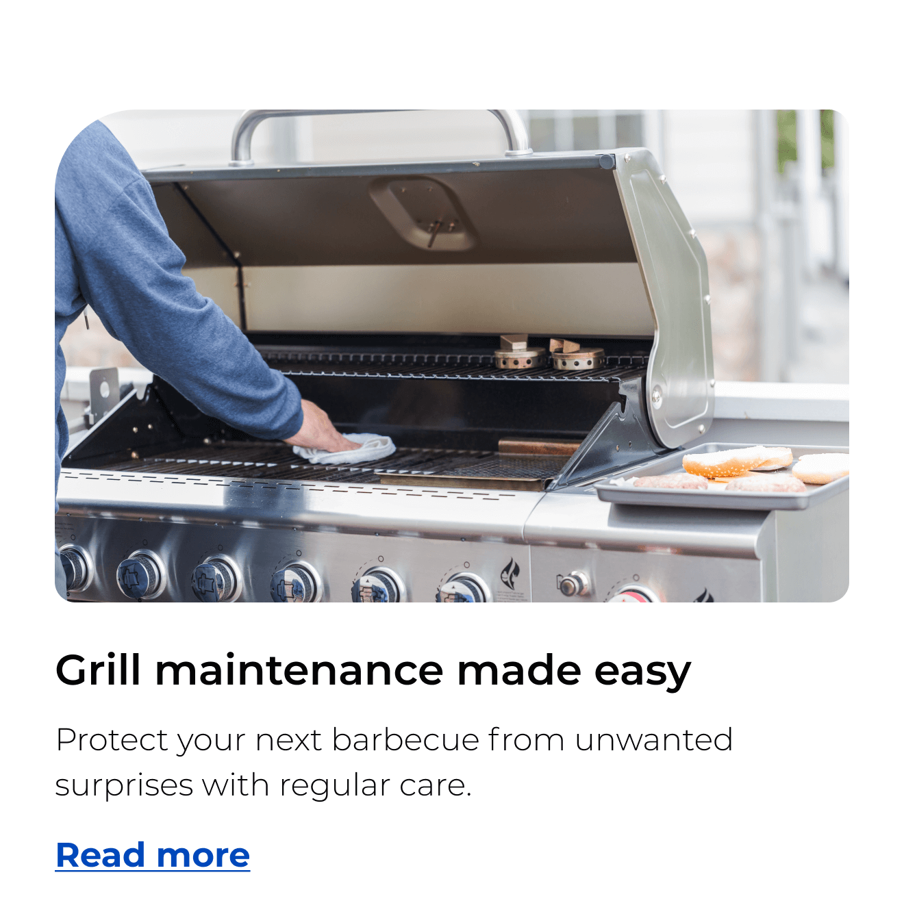 Grill maintenance made easy. Protect your next barbecue from unwanted surprises with regular care. Button: Read more