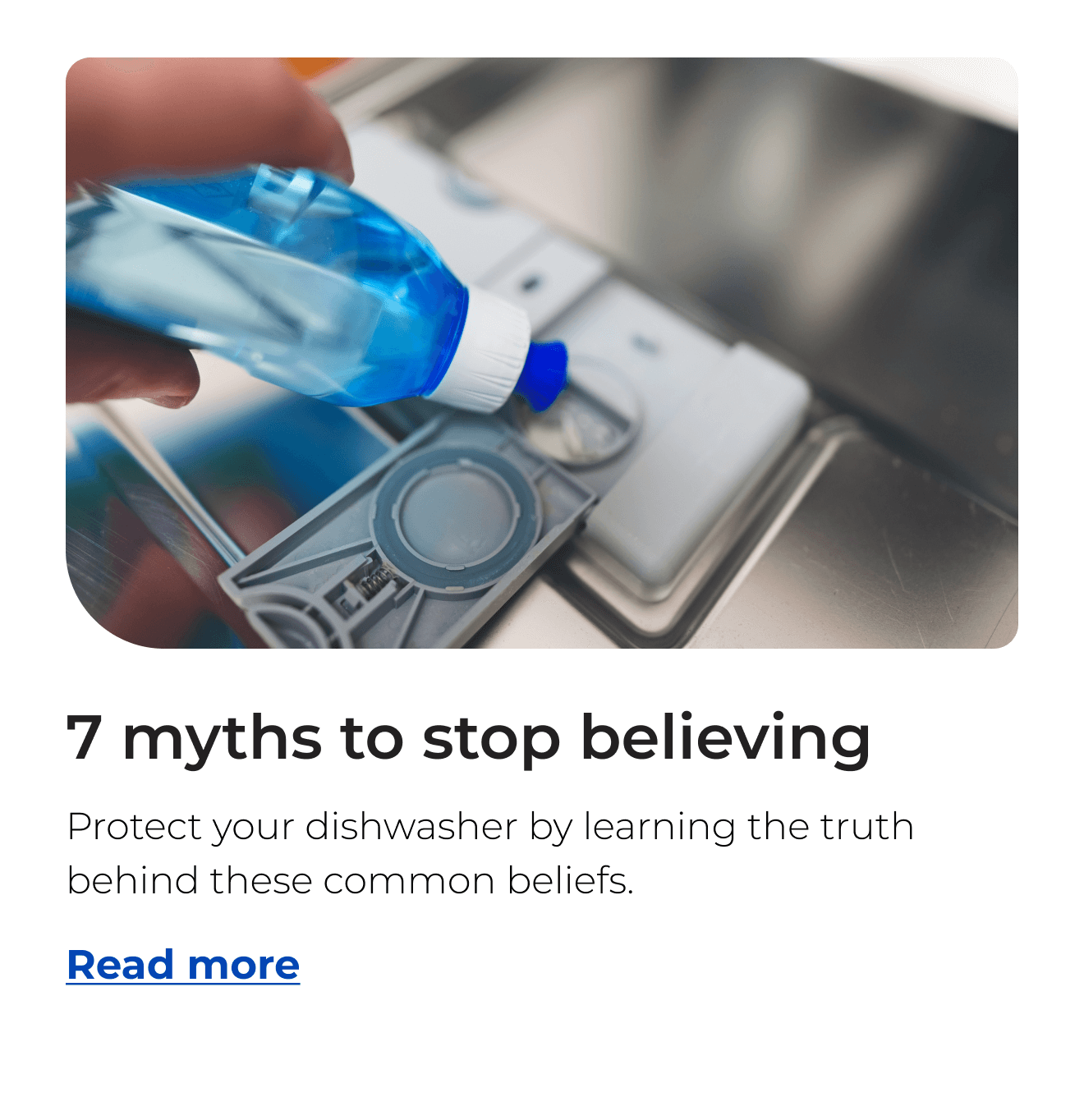 Seven myths to stop believing. Protect your dishwasher by learning the truth behind these common beliefs. Button: Read more