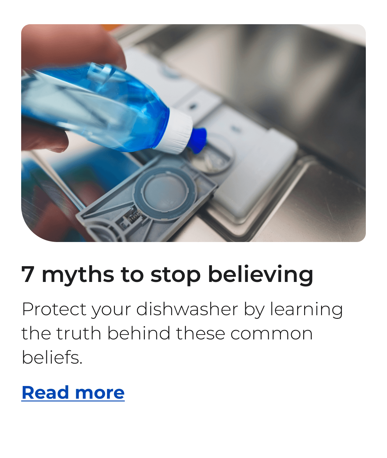 Seven myths to stop believing. Protect your dishwasher by learning the truth behind these common beliefs. Button: Read more