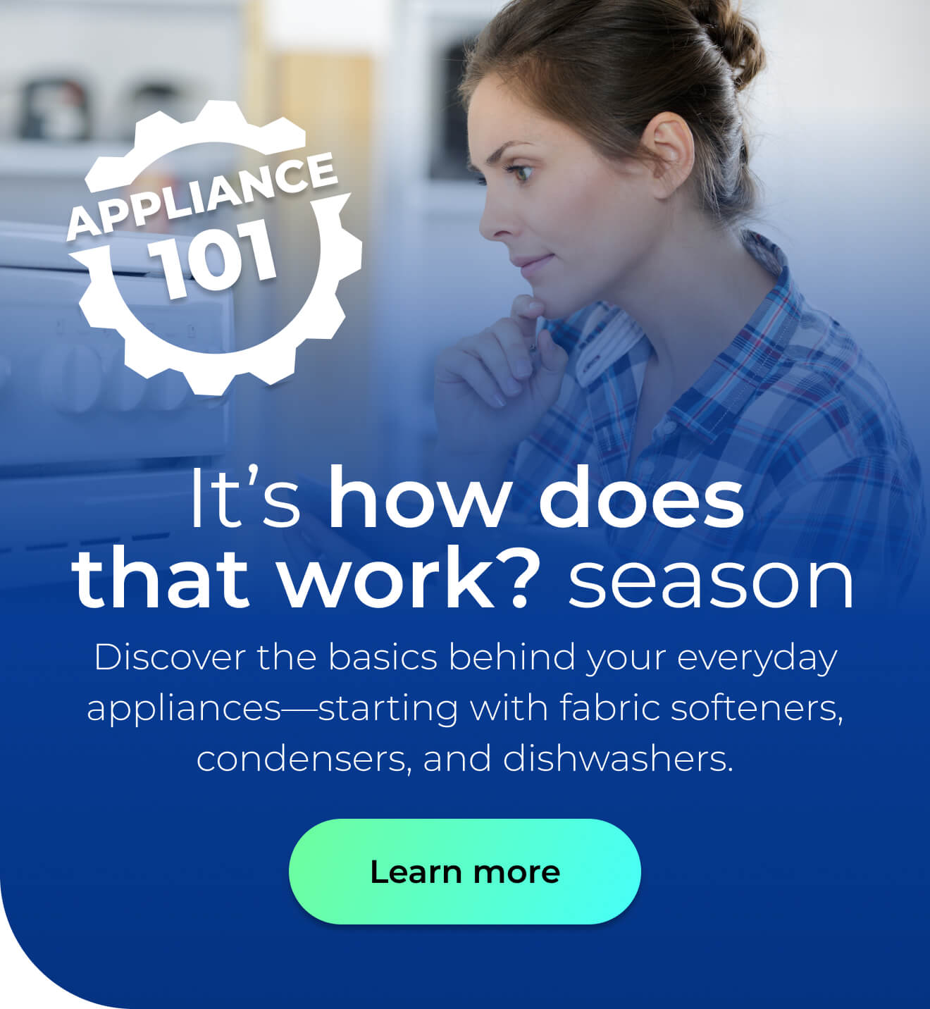 It's 'how does that work?' season. Discover the basics behind your everyday appliances—starting with fabric softeners, condensers, and dishwashers. Button: Learn more