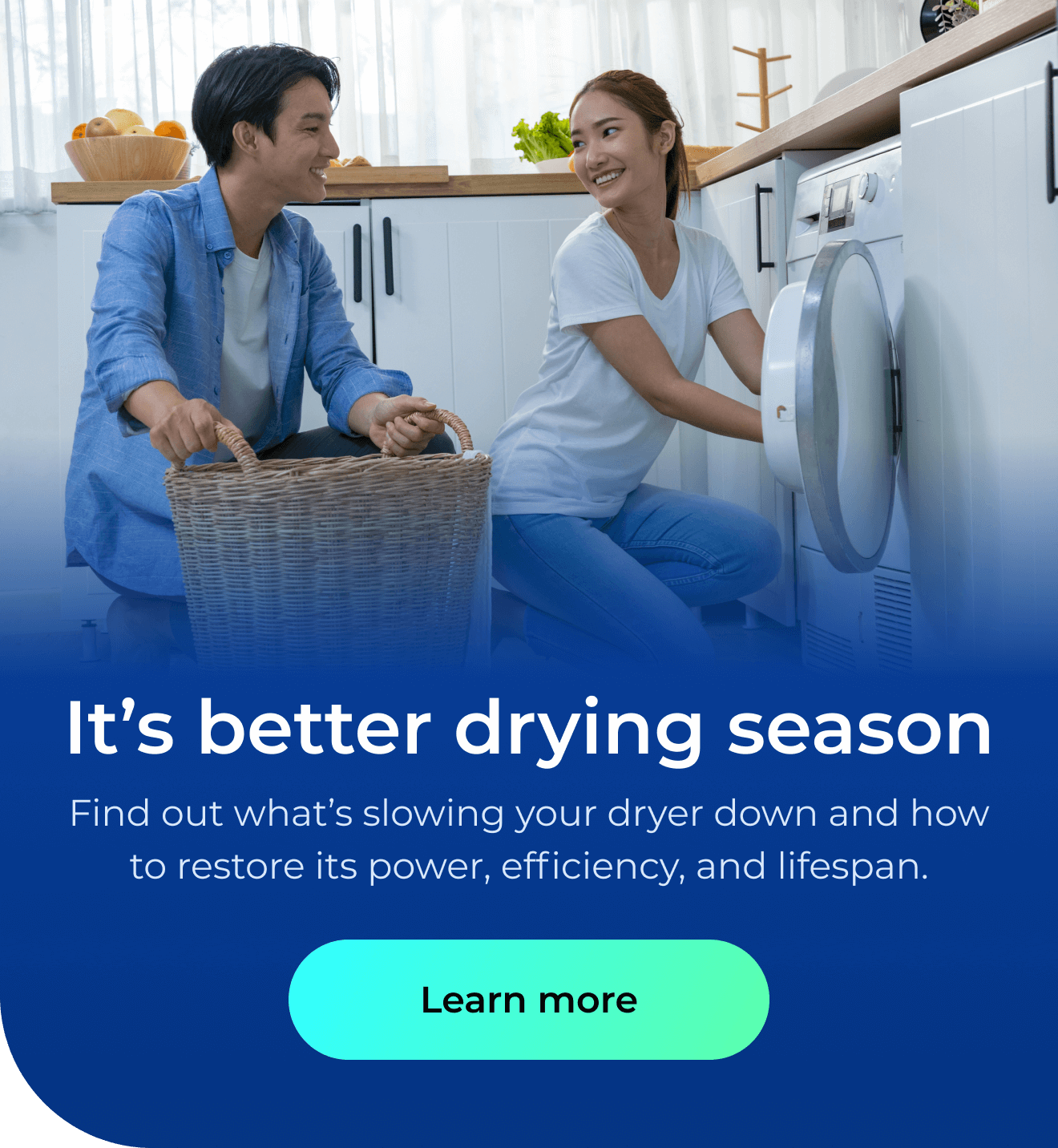 It’s better drying season. Find out what’s slowing your dryer down and how to restore its power, efficiency, and lifespan. Button: Learn more