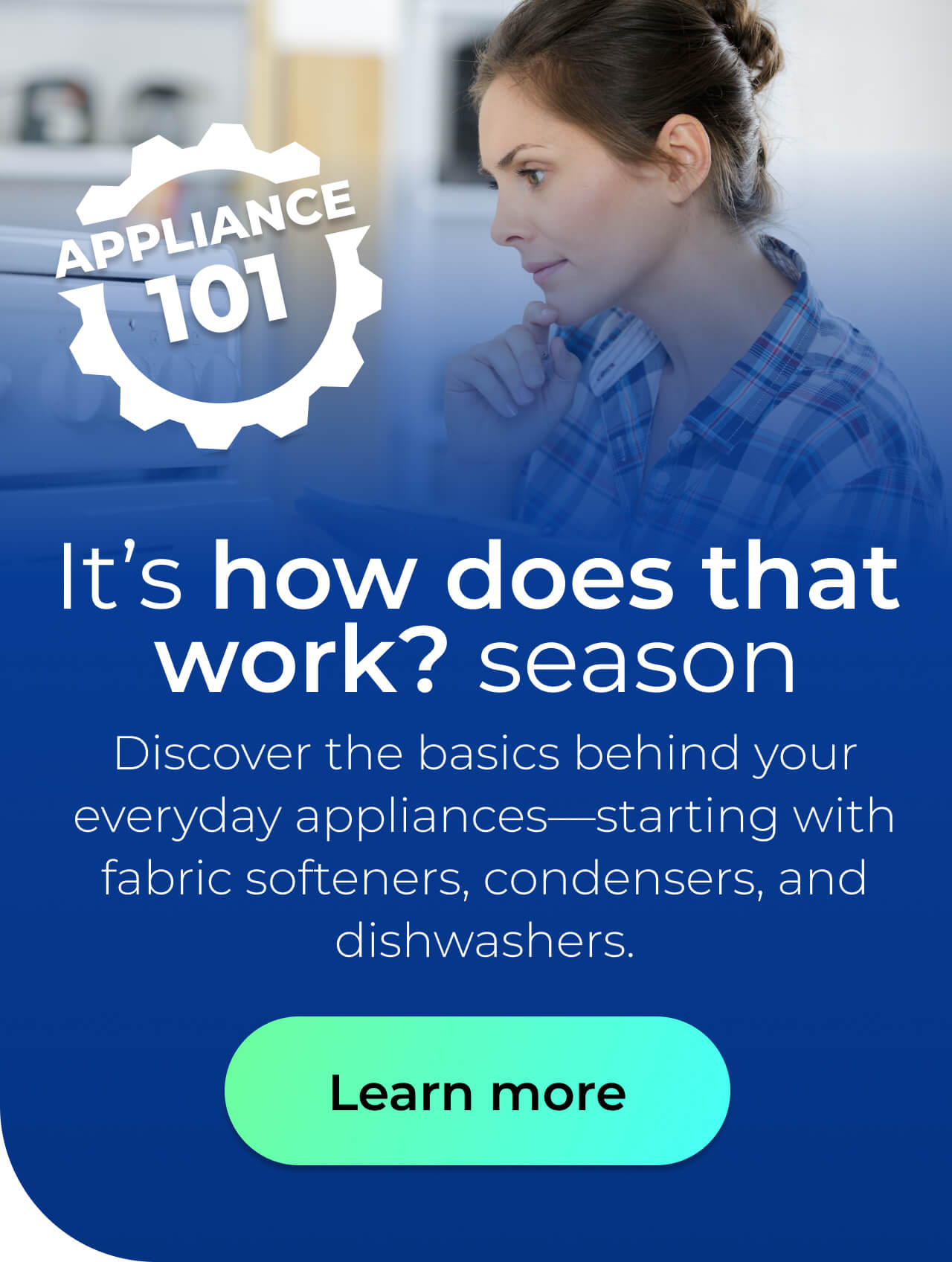It's 'how does that work?' season. Discover the basics behind your everyday appliances—starting with fabric softeners, condensers, and dishwashers. Button: Learn more