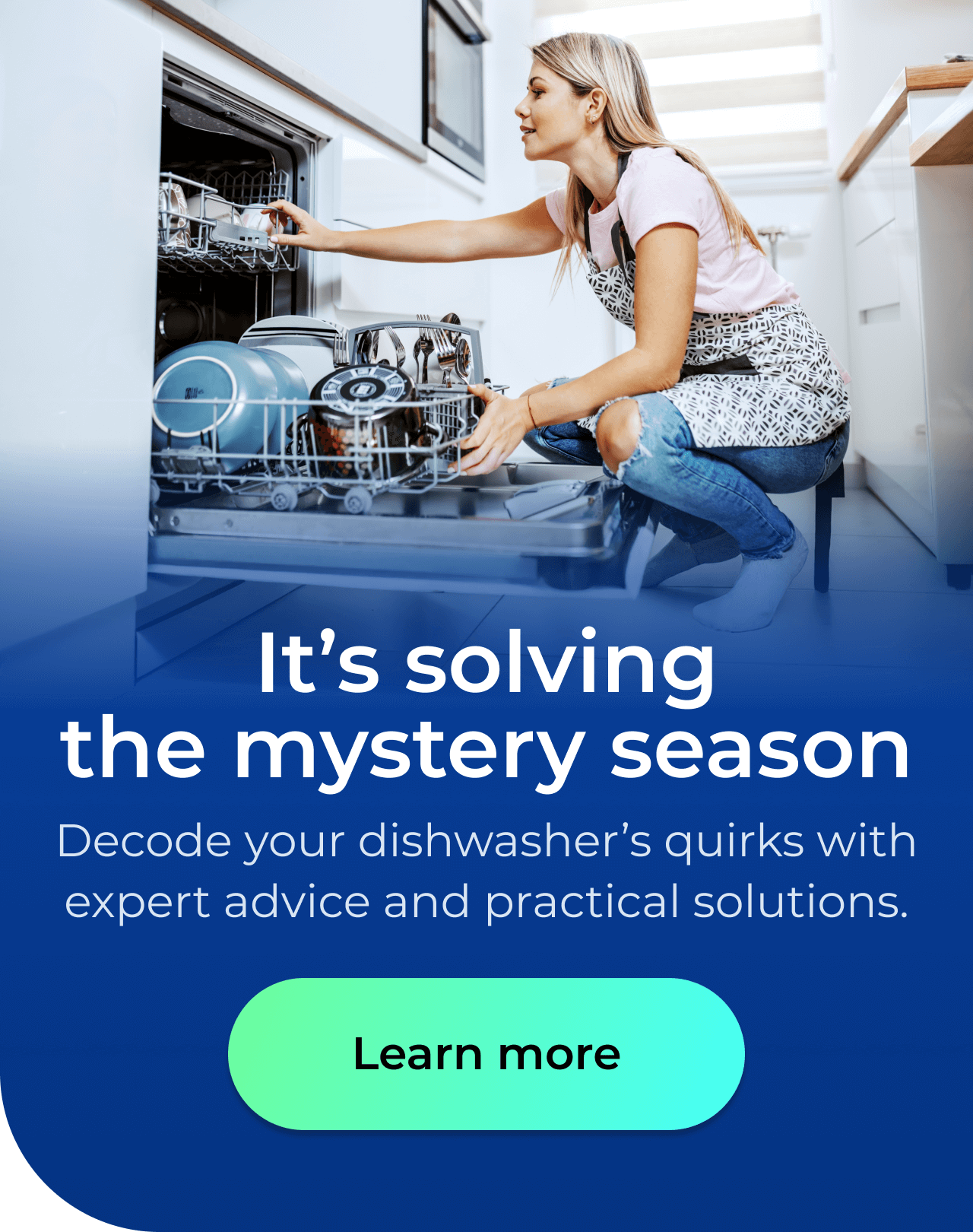 It's solving the mystery season. Decode your dishwasher’s quirks with expert advice and practical solutions. Button: Learn more