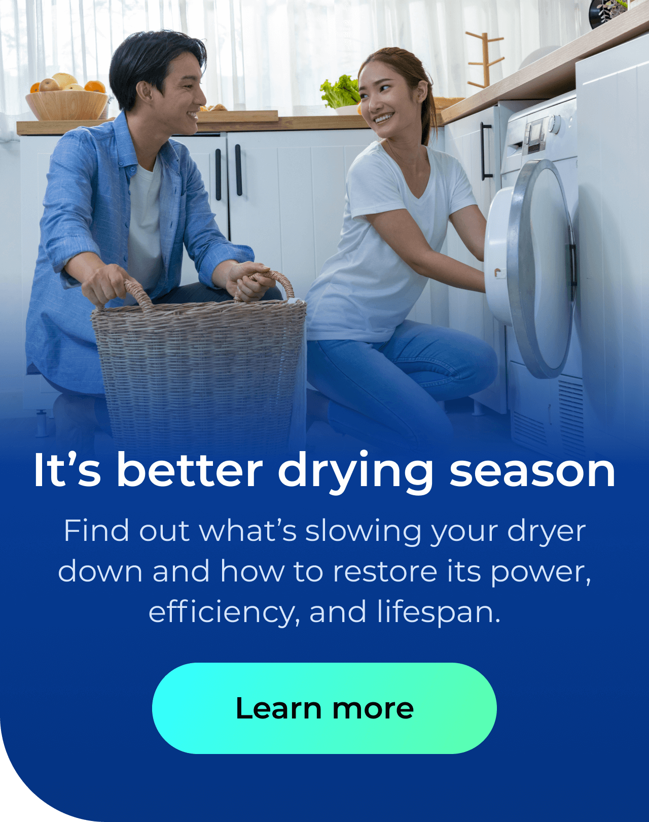 It’s better drying season. Find out what’s slowing your dryer down and how to restore its power, efficiency, and lifespan. Button: Learn more