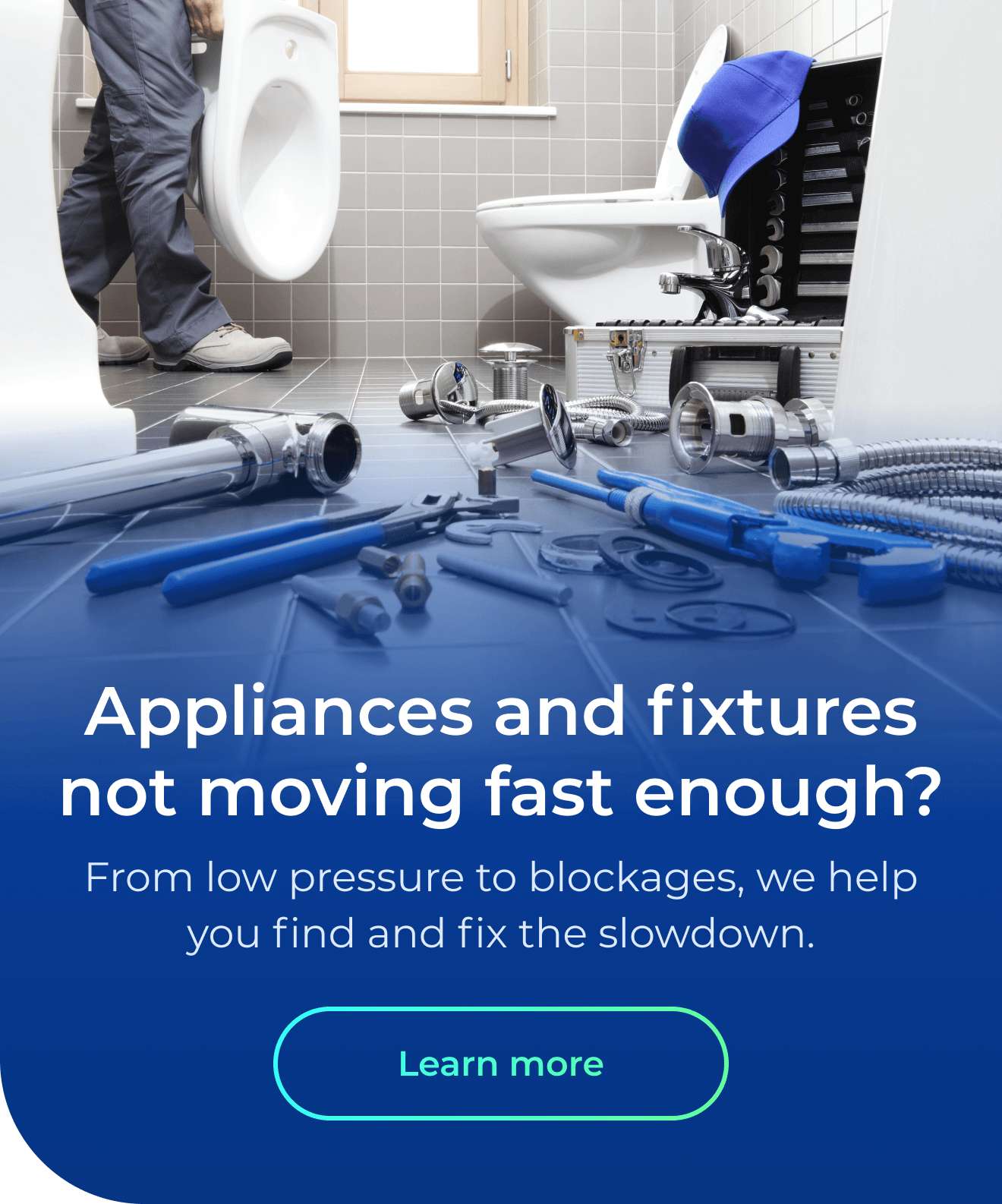 Appliances & fixtures not moving fast enough? From low pressure to blockages, we help you find and fix the slowdown. Button: Learn more