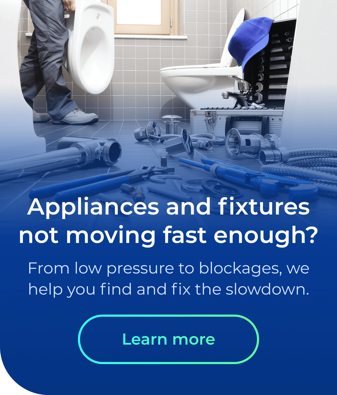 Appliances & fixtures not moving fast enough? From low pressure to blockages, we help you find and fix the slowdown. Button: Learn more