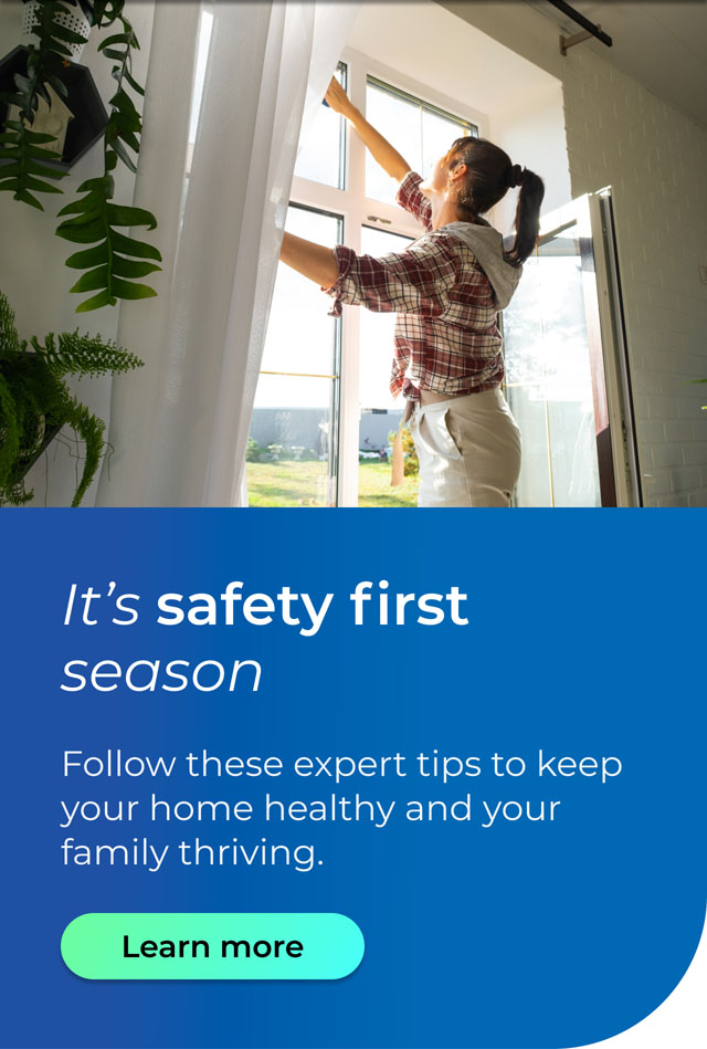 It's safety first season. Follow these expert tips to keep your home healthy and your family thriving. Button: Learn more