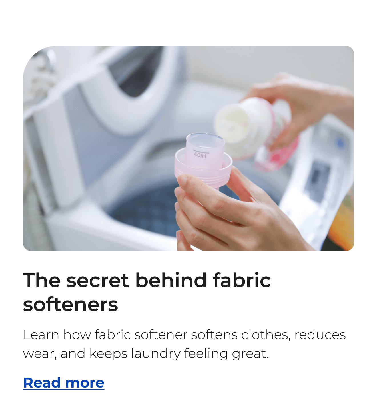 The secret behind fabric softeners. Learn how fabric softener softens clothes, reduces wear, and keeps laundry feeling great. Button: Read more