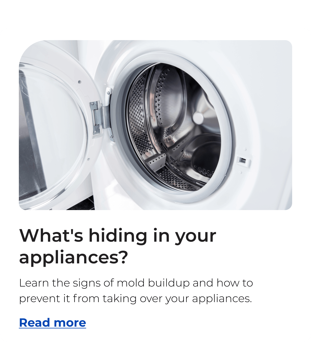 What's hiding in your appliances? Learn the signs of mold buildup and how to prevent it from taking over your appliances. Button: Read more