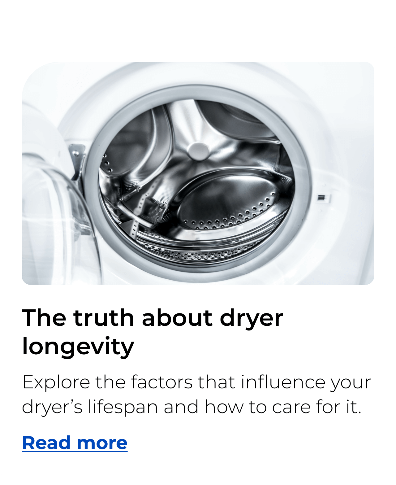 The truth about dryer longevity. Explore the factors that influence your dryer’s lifespan and how to care for it. Button: Read more