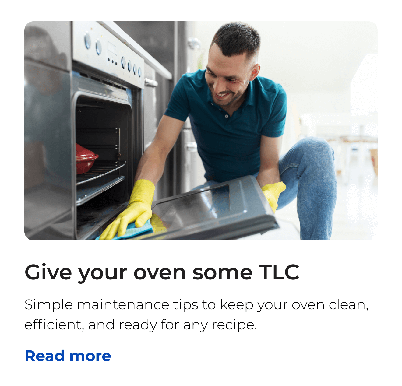 Give your oven some TLC. Simple maintenance tips to keep your oven clean, efficient, and ready for any recipe. Button: Read more