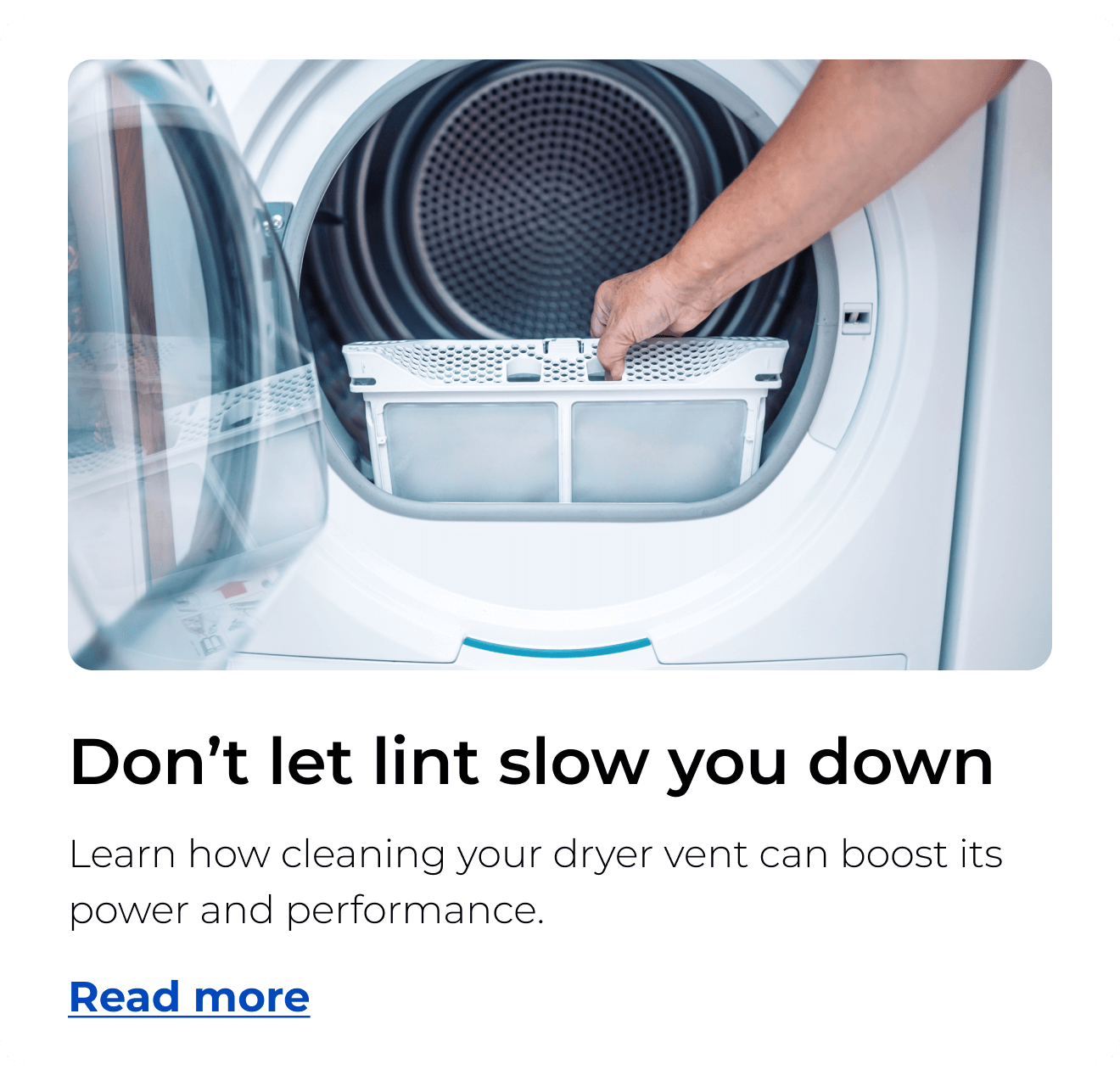 Don’t let lint slow you down. Learn how cleaning your dryer vent can boost its power and performance. Button: Read more