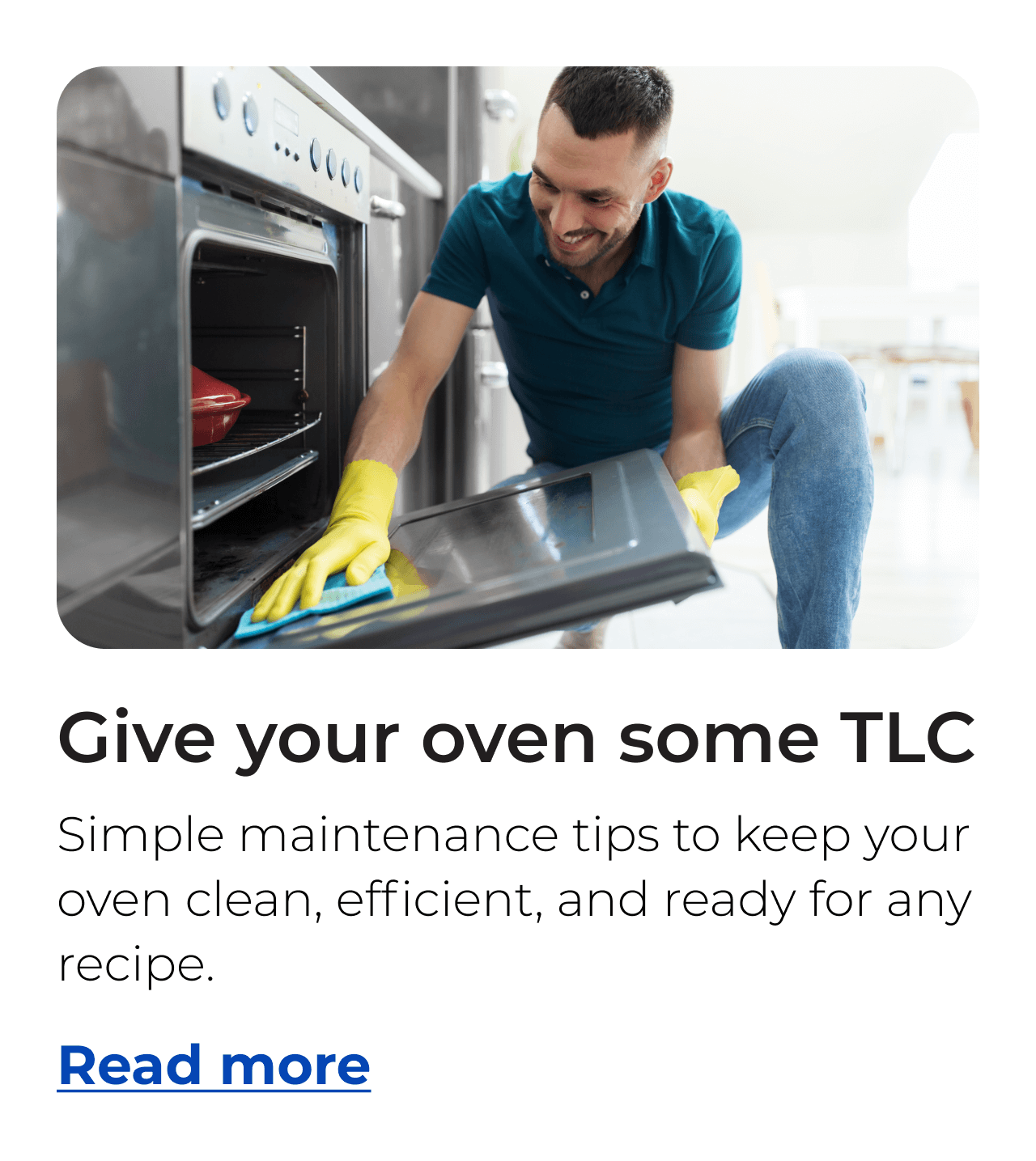 Give your oven some TLC. Simple maintenance tips to keep your oven clean, efficient, and ready for any recipe. Button: Read more