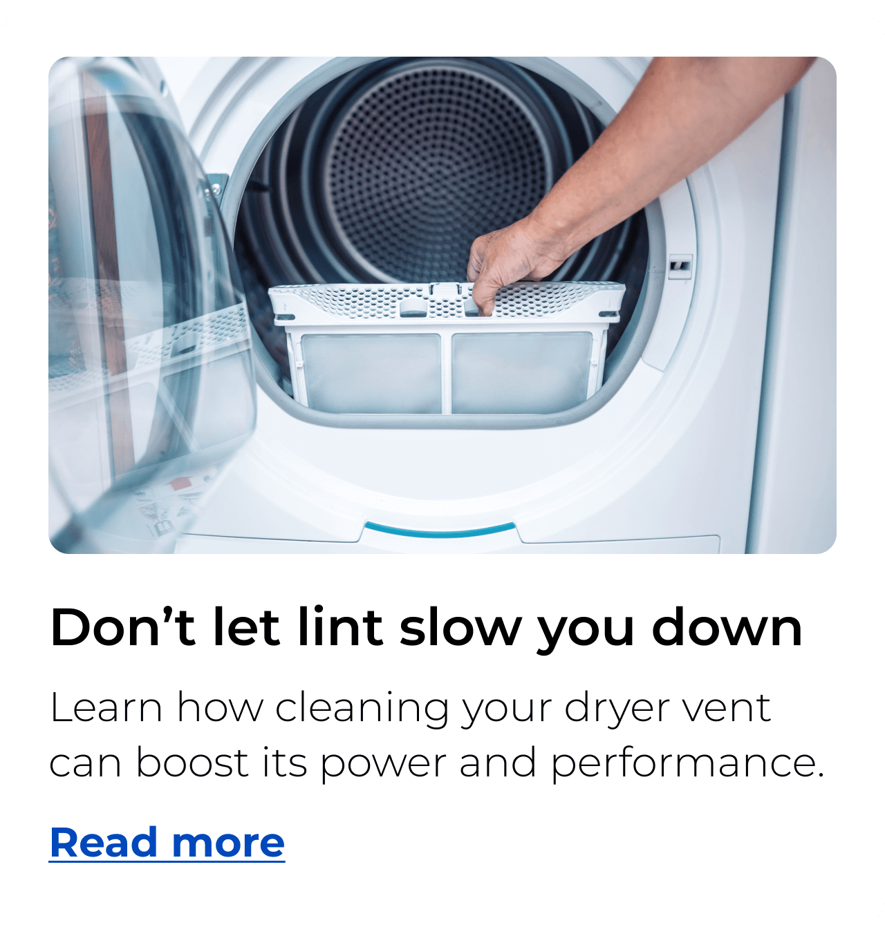 Don’t let lint slow you down. Learn how cleaning your dryer vent can boost its power and performance. Button: Read more