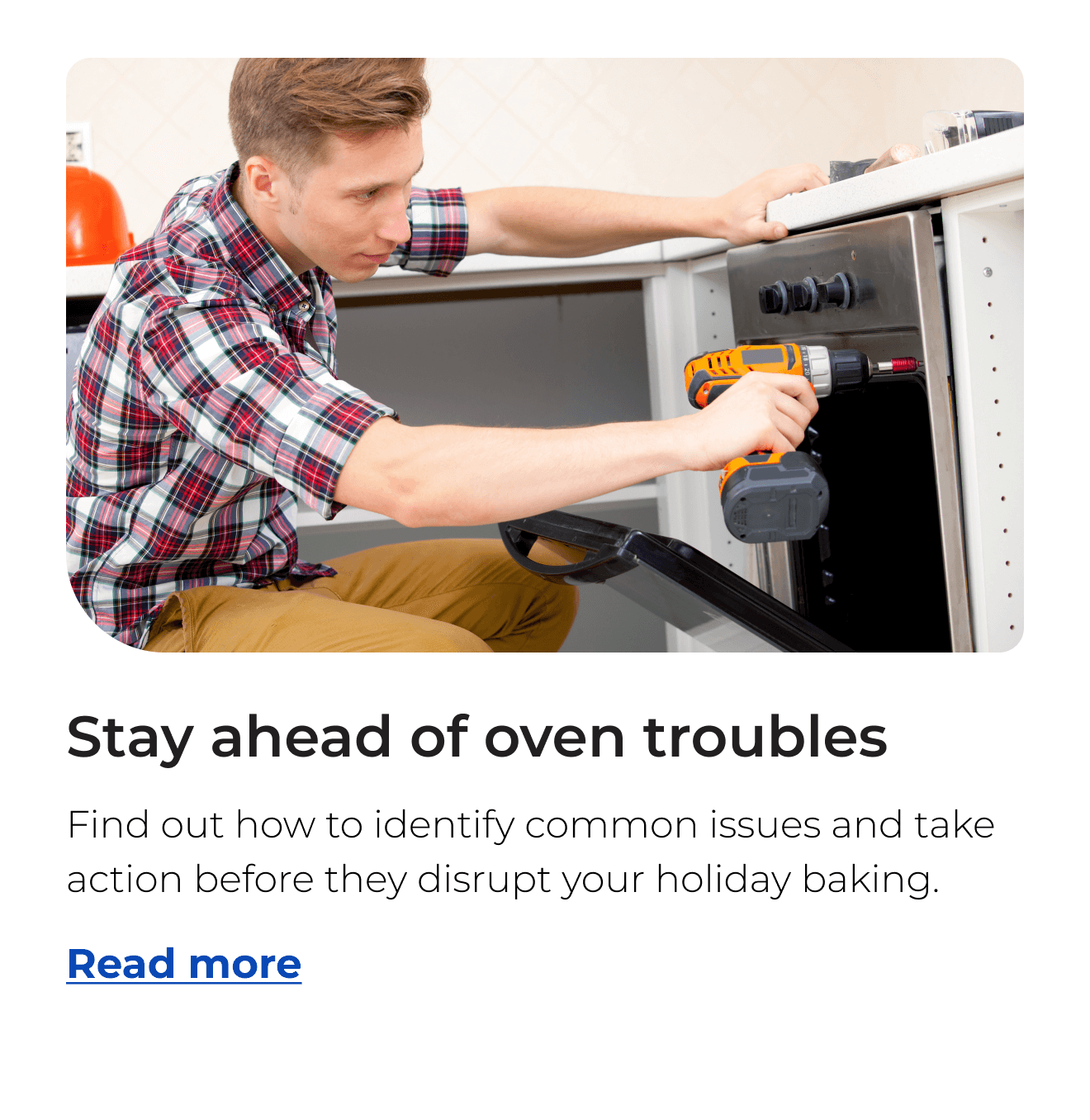 Stay ahead of oven troubles. Find out how to identify common issues and take action before they disrupt your holiday baking. Button: Read more