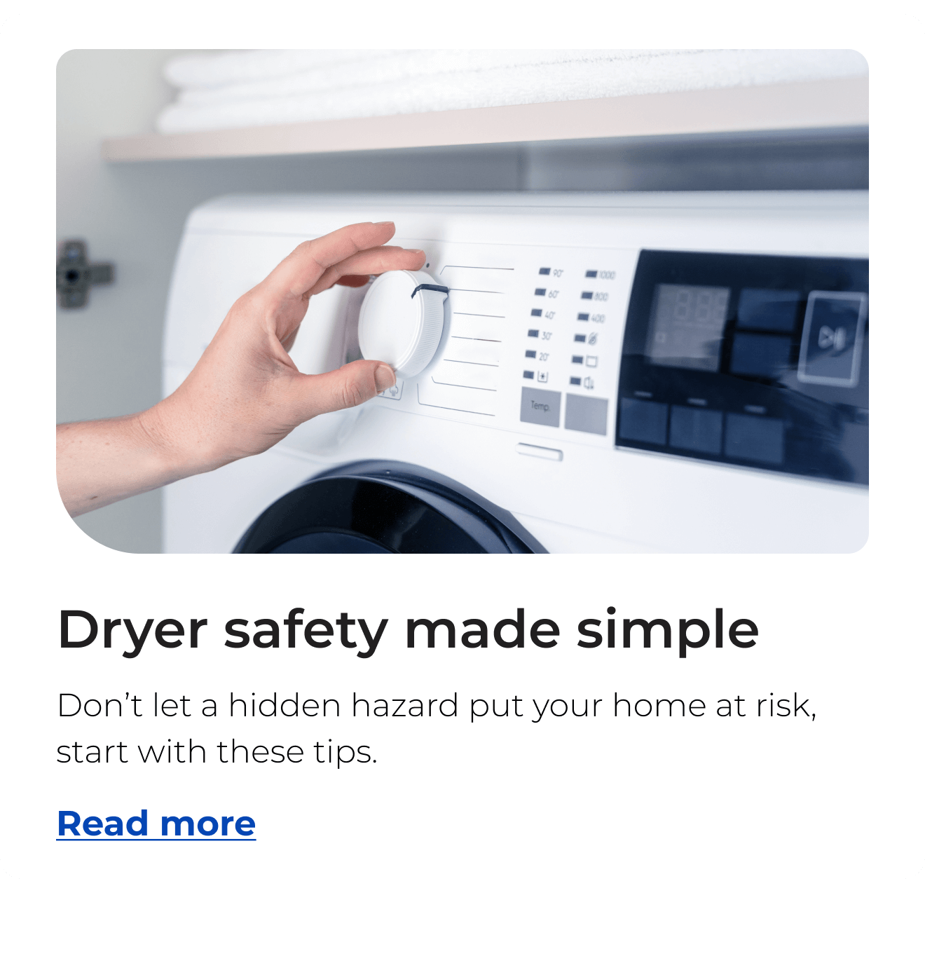 Dryer safety made simple. Don’t let a hidden hazard put your home at risk, start with these tips. Button: Read more