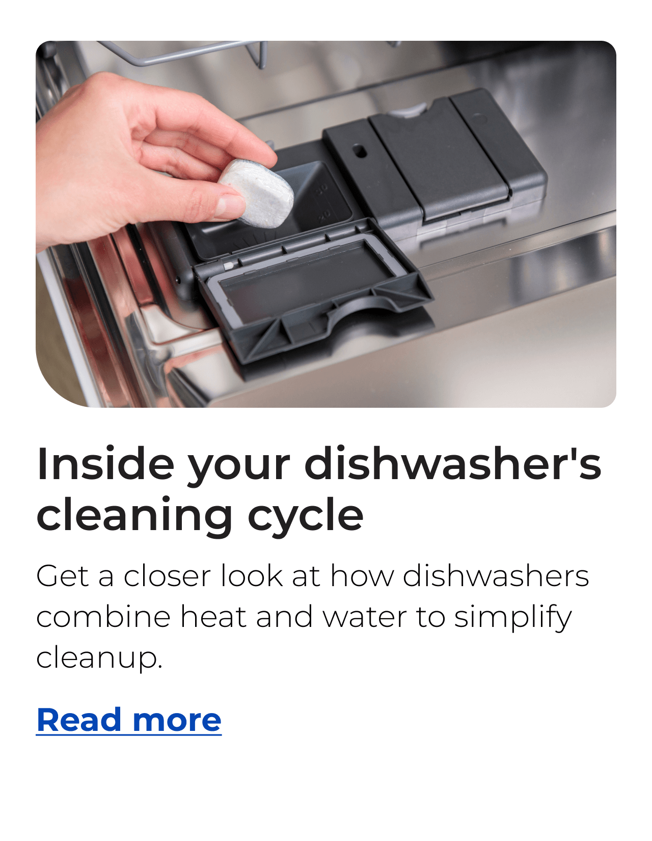 Inside your dishwasher's cleaning cycle. Get a closer look at how dishwashers combine heat and water to simplify cleanup. Button: Read more