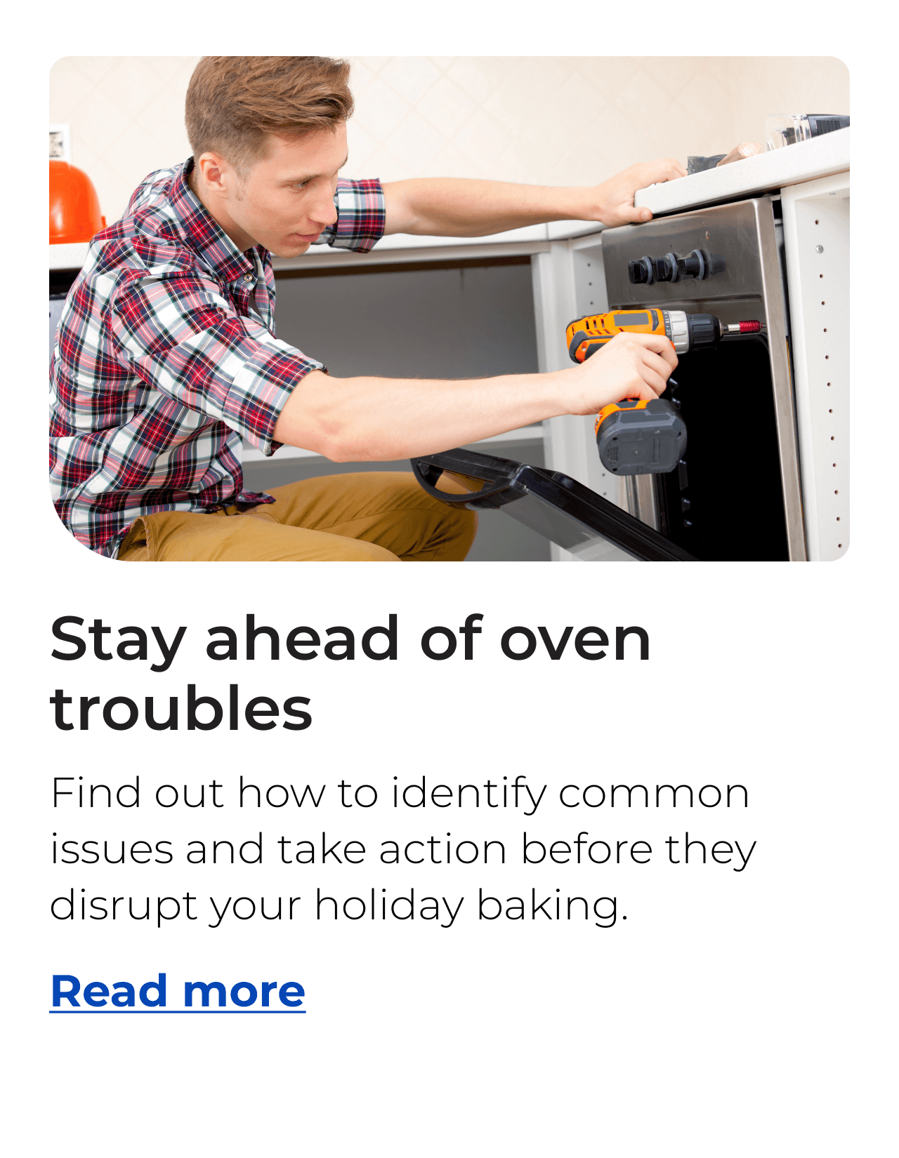 Stay ahead of oven troubles. Find out how to identify common issues and take action before they disrupt your holiday baking. Button: Read more