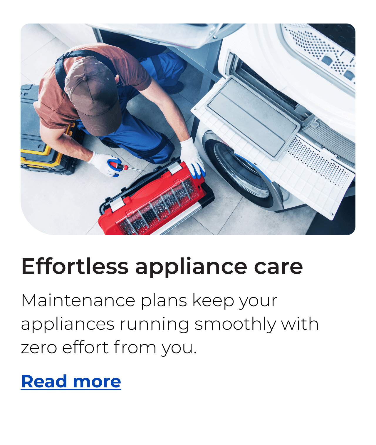 Appliance care made effortless. Maintenance plans keep your appliances running smoothly with zero effort from you. Button: Read more