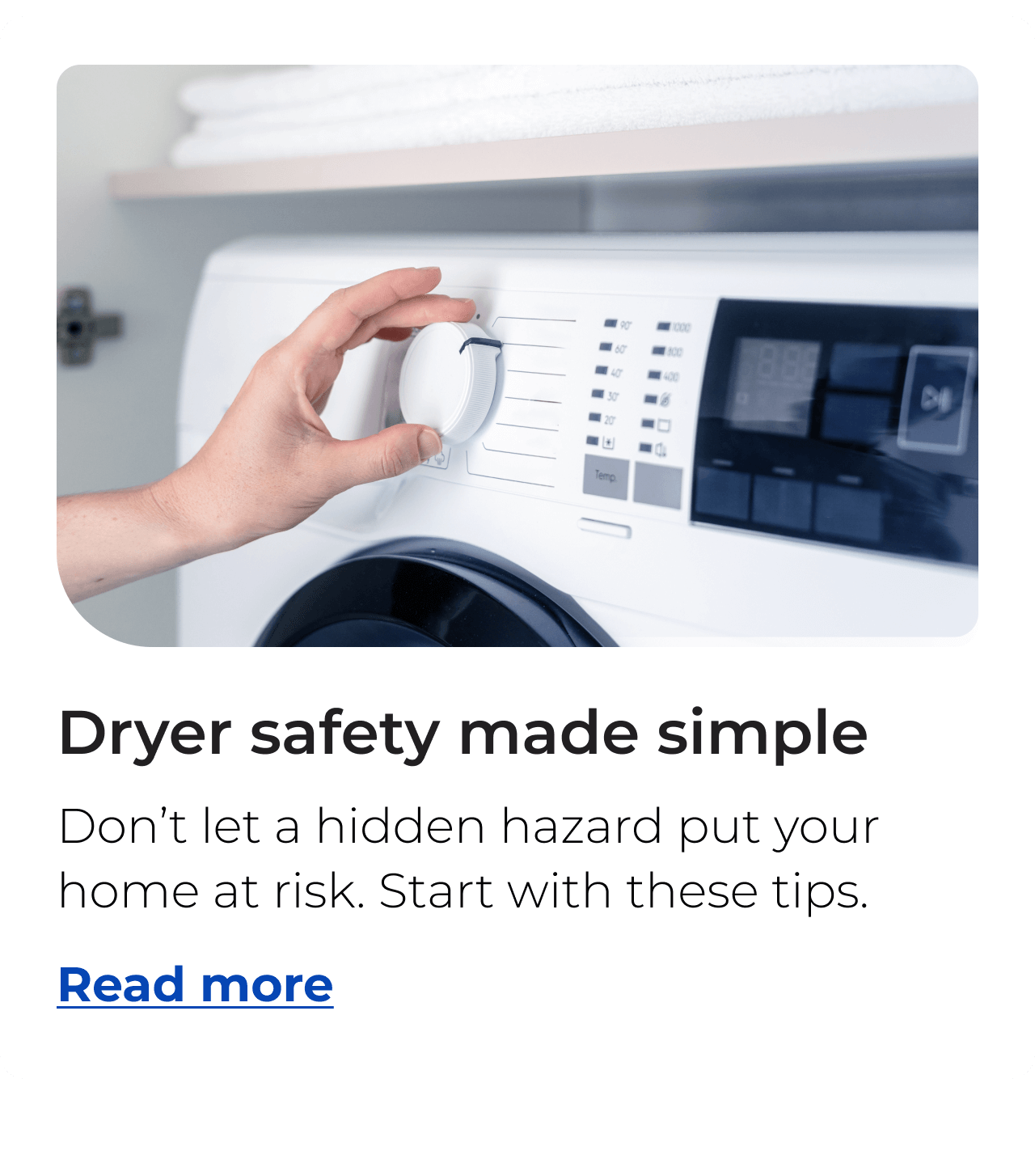 Dryer safety made simple. Don’t let a hidden hazard put your home at risk, start with these tips. Button: Read more
