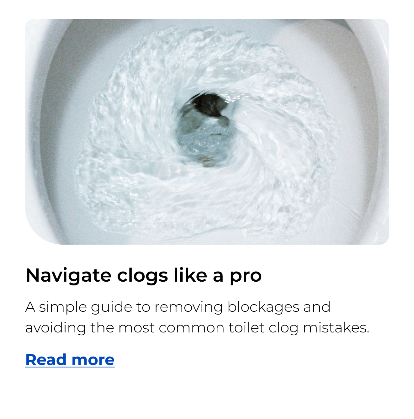 Navigate clogs like a pro. A simple guide to removing blockages and avoiding the most common toilet clog mistakes. Button: Read more